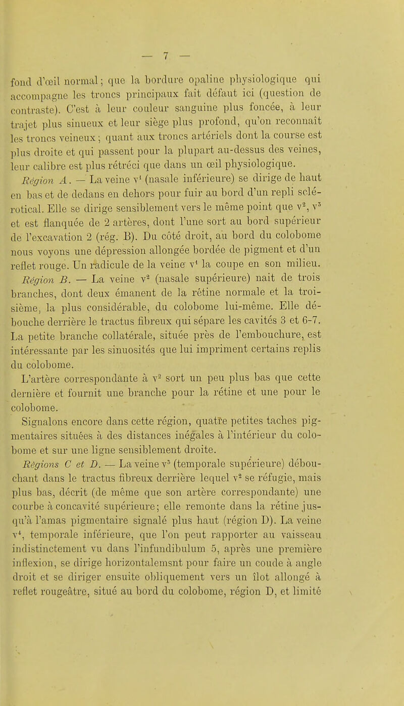 fond d'œil normal ; que la bordure opaline physiologique qui accompagne les troncs principaux fait déftuit ici (question de contraste). C'est à leur couleur sanguine plus foncée, à leur trajet plus sinueux et leur siège plus profond, qu'on reconnaît les troncs veineux ; quant aux troncs artériels dont la course est plus droite et qui passent pour la plupart au-dessus des veines, leur calibre est plus rétréci que dans un œil physiologique. Région A. — La veine v' (nasale inférieure) se dirige de haut en bas et de dedans en dehors pour fuir au bord d'un repli sclé- rotical. Elle se dirige sensiblement vers le même point que v^ v' et est flanquée de 2 artères, dont l'une sort au bord supérieur de l'excavation 2 (rég. B). Du côté droit, au bord du colobome nous voyons une dépression allongée bordée de pigment et d'un reflet rouge. Un radicule de la veine v* la coupe en son milieu. Région B. — ha, veine v^ (nasale supérieure) nait de trois branches, dont deux émanent de la rétine normale et la troi- sième, la plus considérable, du colobome lui-même. Elle dé- bouche derrière le tractus fibreux qui sépare les cavités 3 et 6-7. La petite branche collatérale, située près de l'embouchure, est intéressante par les sinuosités que lui impriment certains replis du colobome. L'artère correspondante à v^ sort un peu plus bas que cette dernière et fournit une branche pour la rétine et une pour le colobome. Signalons encore dans cette région, quatre petites taches pig- mentaires situées à des distances inégales à l'intérieur du colo- bome et sur une ligne sensiblement droite. Régions C et D. — La veine v' (temporale supérieure) débou- chant dans le tractus fibreux derrière lequel v^ se réfugie, mais plus bas, décrit (de même que son artère correspondante) une courbe à concavité supérieure; elle remonte dans la rétine jus- qu'à l'amas pigmentaire signalé plus haut (région D). La veine v*, temporale inférieure, que l'on peut rapporter au vaisseau indistinctement vu dans l'infundibulum 5, après une première inflexion, se dirige horizontalemsnt pour faire un coude à angle droit et se diriger ensuite obliquement vers un îlot allongé à reflet rougeâtre, situé au bord du colobome, région D, et limité