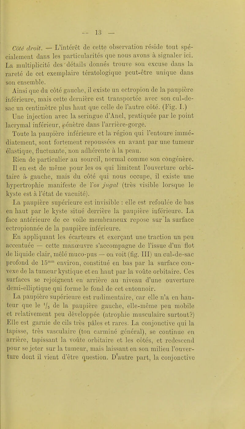 Côté droit. — L'intérêt de cette observation réside tout spé- cialement dans les particularités que nous avons à signaler ici. La multiplicité des'détails donnés trouve son excuse dans la rareté de cet exemplaire tératologique peut-être unique dans son ensemble. Ainsi que du côté gauclie, il existe un ectropion de la paupière inférieure, mais cette dernière est transportée avec son cul-de- sac un centimètre plus haut que celle de l'autre côté. (Fig. L) Une injection avec la seringue d'Anel, pratiquée par le point lacrymal inférieur, pénètre dans l'arrière-gorge. Toute la paupière inférieure et la région qui l'entoure immé- diatement, sont fortement repoussées en avant par une tumeur élastique, fluctuante, non adhérente à la peau. Rien de particulier au sourcil, normal comme son congénère. Il en est de même pour les os qui limitent l'ouverture orbi- taire à- gauche, mais du côté qui nous occupe, il existe une hypertrophie manifeste de l'os jiigal (très visible lorsque le kyste est à l'état de vacuité). La paupière supérieure est invisible : elle est refoulée de bas en haut par le kyste situé derrière la paupière inférieure. La face antérieure de ce voile membraneux repose sur la surface ectropionnée de la paupière inférieure. En appliquant les écarteurs et exerçant une traction un peu accentuée — cette manœuvre s'accompagne de l'issue d'un flot de liquide clair, mêlé muco-pus — ou voit (fig. III) un cul-de-sac profond de 1.5 environ, constitué en bas par la surface con- vexe de la tumeur kystique et en haut par la voûte orbitaire. Ces surfaces se rejoignent en arrière au niveau d'une ouverture demi-elliptique qui forme le fond de cet entonnoir. La paupière snpérieui'c est rudimentaire, car elle n'a en hau- teur que le '/s de la paupière gauche, elle-même peu mobile et relativement peu développée (atrophie musculaire surtout?) Elle est garnie de cils très pâles et rares. La conjonctive qui la tapisse, très vasculaire (ton carminé général), se continue en arrière, tapissant la voûte orbitaire et les côtés, et redescend pour se jeter sur la tumeur, mais laissant en son milieu l'ouver- ture dont il vient d'être question. D'autre part, la conjonctive