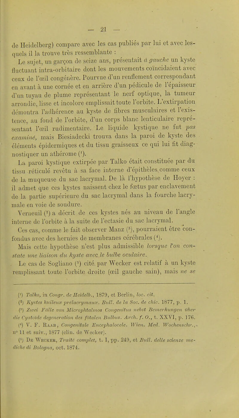 de Heidelberg) compare avec les cas publiés par lui et avec les- quels il la trouve très ressemblante : Le sujet, un garçon de seize ans, présentait à gauche un kyste fluctuant intra-orbitaire dont les mouvements coïncidaient avec ceux de l'œil congérière. Pourvue d'un renflement correspondant en avant à une cornée et en arrière d'un pédicule de l'épaisseur d'un tuyau de plume représentant le nerf optique, la tumeur arrondie, lisse et incolore emplissait toute l'orbite. L'extirpation démontra l'adbéreuce au kyste de fibres musculaires et l'exis- tence, au fond de l'orbite, d'un corps blanc lenticulaire repré- sentant l'œil rudimentaire. Le liquide kystique ne fut pas examiné, mais Biesiadecki trouva dans la paroi de kyste des éléments épidermiques et du tissu graisseux ce qui lui fit diag- nostiquer un athérome (')■ La paroi kystique extirpée par Talko était constituée par du tissu réticulé revêtu cà sa face interne d'épitbèles comme ceux de la muqueuse du sac lacrymal. De là l'hypothèse de Hoyer : il admet que ces kystes naissent chez le fœtus par enclavement de la partie supérieure du sac lacrymal dans la fourche lacry- male en voie de soudure. Verneuil (-) a décrit de ces kystes nés au niveau de l'angle interne de l'orbite à la suite de l'ectasie du sac lacrymal. Ces cas, comme le fait observer Mauz (5), pourraient être con- fondus avec des hernies de membranes cérébrales (^). Mais cette hypothèse n'est plus admissible lorsque l'on con- state une liaison du kyste avec le bulbe oculaire. Le cas de Sogliano (^) cité, par Wecker est relatif à un kyste remplissant toute l'orbite droite (œil gauche sain), mais ne se (') Talko, in Congr. de Ileidelb., 1879, et Berlin, loc. cit. {^) Kystes huileux prélacrymaux. Bull, de la Soc. de chic. 1877, p. 1. (') Zioei Fdlle von Microphtahnos Congenitus nehst Bcmerkungen iiher die Cystoïde degeneration des fotalen Bulbus. Arch. f. 0., t. XXVI, p. 176. (*) V. F. Raab, Congénitale Encephalocele. Wien. Med. Wochenschr.,- n» 11 et suiv., 1877 (clin, de Wecker). De Weckek, Traité complet, t. I, pp. 249, et Bull, délie sdenze me- dichedi Bologna, oct. 1874.