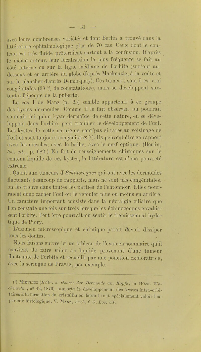 — fil — avec leurs nombreuses variétés et dont Berlin a trouvé dans la littérature ophtalmologique plus de 70 cas. Ceux dont le con- tenu est très fluide prêteraient surtout à la confusion. D'après le même auteur, leur localisation la plus fréquente se fait au côté interne ou sur la ligne médiane de l'orbite (surtout au- dessous et en arrière du globe d'après Mackenzie, à la voûte et sur le plancher d'après Demarquay). Ces tumeurs sont il est vrai congénitales (38 °/o de constatations), mais se développent sur- tout à l'époque de la puberté. Le cas I de Manz (p. 23) semble appartenir à ce groupe des kystes dermoïdes. Comme il le fait observer, ou pourrait soutenir ici qu'un kyste dermoïde de cette nature, en se déve- loppant dans l'orbite, peut troubler le développement de l'œil. Les kystes de cette nature ne sont pas si rares au voisinage de l'œil et sont toujours congénitaux (*). Ils peuvent être en rapport avec les muscles, avec le bulbe, avec le nerf optique. (Berlin, loc. cit., p. 682.) En fait de renseignements chimiques sur le contenu liquide de cés kystes, la littérature est d'une pauvreté extrême. Quant aux tumeurs ÉcMnocoques qui ont avec les dermoïdes fluctuants beaucoup de rapports, mais ne sont pas congénitales, on les trouve dans toutes les parties de l'entonnoir. Elles pour- raient donc cacher l'œ-il ou le refouler plus ou moins en arrière. Un caractère important consiste dans la névralgie ciliaire que l'on constate une fois sur trois lorsque les échinocoques envahis- sent l'orbite. Peut être pourrait-on sentir le frémissement hyda- tique de Piory. L'examen microscopique et chimique paraît devoir dissiper tous les doutes. Nous faisons suivre ici un tableau de l'examen sommaire qu'il convient de faire subir au liquide provenant d'une tumeur fluctuante de l'orbite et recueilli par une ponction exploratrice, avec la seringue de Pravaz, par exemple. (') MiKULicz (Bdtr. z. Genèse dur Dermoïde am Kopfe, iu Wien. Wo- chenschr., n<= 42, 187GJ, rapporte le développement des kystes iiitra-orbi- taires à la formation du cristallin en faisant tout spécialement valoir leur parenté liistologique. V. Manz, Arch. f. O. Loc. cit. I