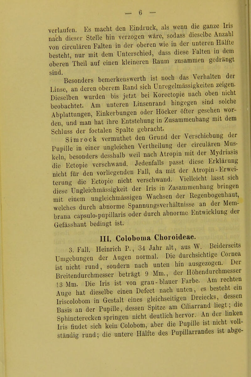 verlaufen. Es macht den Eindruck, als wenn die ganze Iris nach dieser Stelle hin verzogen wäre, sodass dieselbe Anzahl von circulären Falten in der oberen wie in der unteren Haltte besteht, nur mit dem Unterschied, dass diese Falten in dem oberen Theil auf einen kleineren Raum zusammen gedrangt 'Besonders bemerkenswerth ist noch das Verhalten der Linse, an deren oberem Rand sich Unregelmässigkeiten zeigen. Dieselben wurden bis jetzt bei Korectopie nach oben nicht beobachtet. Am unteren Linsenrand hingegen sind solche Abplattungen, Einkerbungen oder Höcker öfter gesehen wor- den, und man hat ihre Entstehung in Zusammenhang mit dem Schluss der foetalen Spalte gebracht. Simrock vermuthet den Grund der Verschiebung der Pupille in einer ungleichen Vertheilung der circulären Mus- keln besonders dcsshalb weil nach Atropin mit der Mydriasis die 'Ectopie verschwand. Jedenfalls passt diese Erklärung nicht für den vorliegenden Fall, da mit der Atropiii - Erwei- terung die Ectopie nicht verschwand. Vielleicht lässt sich diese Ungleichmässigkeit der Iris in Zasammenhang bringen mit einem ungleichmässigen Wachsen der Regenbogenhaut, welches durch abnorme Spannungsverhältnisse an der Mem- brana capsulo-pupillaris oder durch abnorme Entwicklung der Gefässhaut bedingt ist. III. Coloboma Choroideae. 3 Fall. Heinrich P., 34 Jahr alt, aus W. Beiderseits Umgebungen der Augen normal. Die durchsichtige Cornea ist nicht rund, sondern nach unten hin ausgezogen. Der Breitendurchmesser beträgt 9 Mm., der Höhendurchmesser 13 Mm. Die Iris ist von grau-blauer Farbe. Am rechten Auge hat dieselbe einen Defect nach unten, es besteht ein Iriscolobom in Gestalt eines gleichseitigen Dreiecks, dessen Basis an der Pupille, dessen Spitze am Ciharrand heg , die Sphincterecken springen nicht deutlich hervor. An der buken Iiis findet sich kein Colobom, aber die Pupille ist nicht voll- ständig rund; die untere Hälfte des PupiUarrandes ist abge-