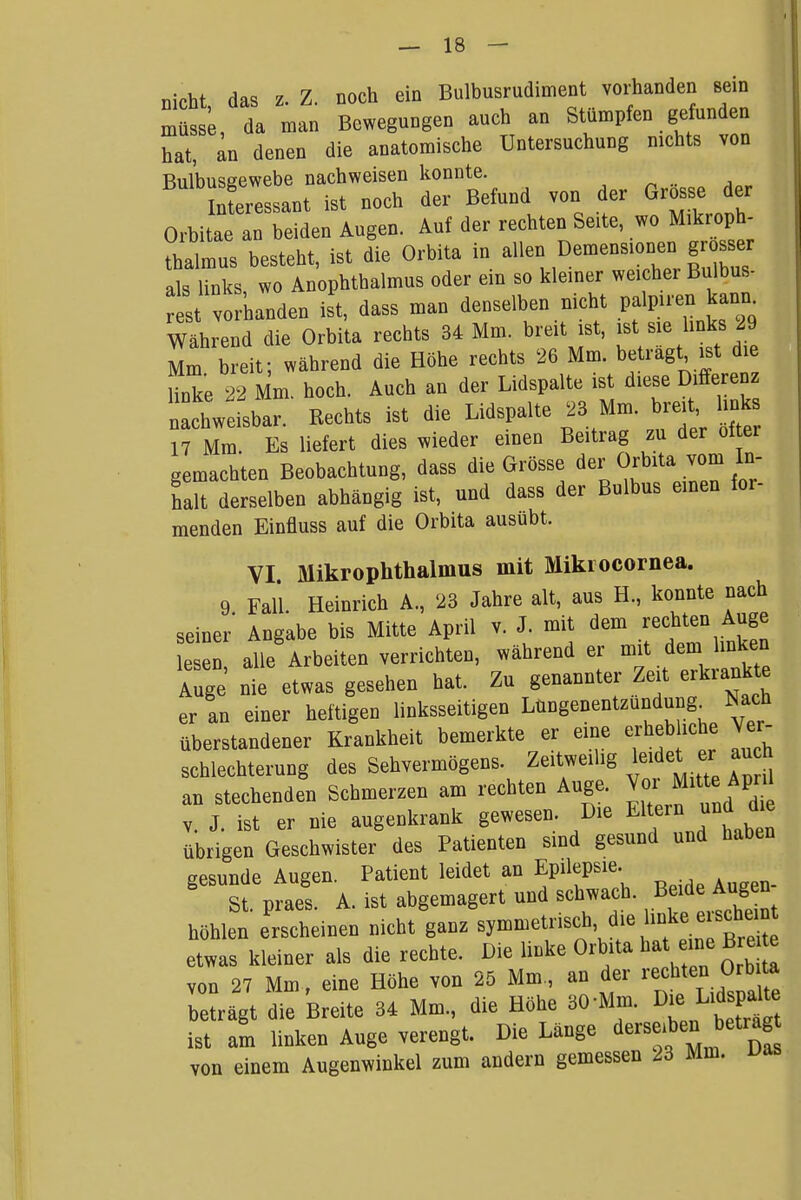 nicht, das z. Z. noch ein Bulbusrudiment vorhanden sein müsse, da man Bewegungen auch an Stümpfen gefunden hat, an denen die anatomische Untersuchung nichts von Bulbusgewebe nachweisen lionnte. InLessant ist noch der Befund von der Grosse der Orbitae an beiden Augen. Auf der rechten Seite, wo Mikroph- thalmus besteht, ist die Orbita in ^-^ Demensionen gr ser als links, wo Anophthalmus oder ein so kleiner weicher Bulbus- st v banden ist, dass man denselben nicht palpiren kam. Während die Orbita rechts 34 Mm. breit ist, ist sie links 29 Mm b eif, während die Höhe rechts 26 Mm. beträgt ist die Unke 22 Mm. hoch. Auch an der Lidspalte ist diese Differenz nsbar. Rechts ist die Lidspalte 23 Mm. breit links 17 Mm Es liefert dies wieder einen Beitrag zu der ol er gemachten Beobachtung, dass die Grösse der Orbita vom Li halt derselben abhängig ist, und dass der Bulbus einen for- menden Einfluss auf die Orbita ausübt. VI. Mikrophthalmus mit Mikiocornea. 9 Fall Heinrich A., 23 Jahre alt, aus H., konnte nach seiner' Angabe bis Mitte April v. J. mit dem rechten Auge esen alle Arbeiten verrichten, während er mit dem linken Auge nie etwas gesehen hat. Zu genannter Zeit erkrank^^ er an einer heftigen linksseitigen Lüngenentzundung^ Nach überstandener Krankheit bemerkte er eine erheb iche Ver- schlechterung des Sehvermögens. Zeitweilig leidet er au h an stechenden Schmerzen am rechten Auge. Vor Mitte Aprü V. J. ist er nie augenkrank gewesen Die El^^^njind d^^^^ übrigen Geschwister des Patienten sind gesund und haben gesunde Augen. Patient leidet an Epilepsie. St. praes. A. ist abgemagert und schwach. Beide Augen höhlen erscheinen nicht ganz symmetrisch, die mke erschein etwas kleiner als die rechte. Die linke Orbita ^f -^^^^^ von 27 Mm, eine Höhe von 25 Mm., an der rechten Orbita be^ägt die Breite 34 Mm., die Höhe 30-Mm. ^-^f^^ ist am linken Auge verengt. Die Länge derselben betrag von einem Augenwinkel zum andern gemessen 23 Mm.