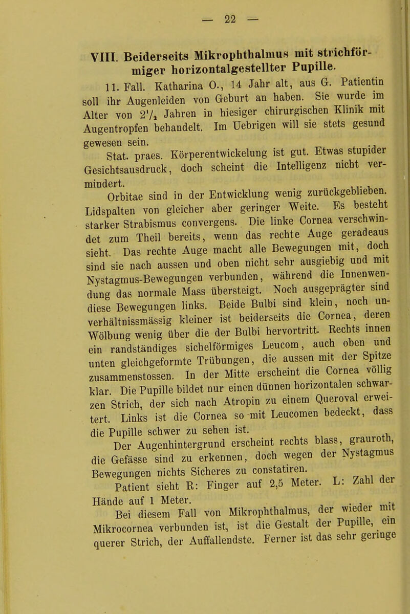 VIII. Beiderseits Mikrophthalmus mit strichför- miger horizontalgestellter Pupille. 11. Fall. Katharina 0-, 14 Jahr alt, aus G. Patientin soll ihr Augenleiden von Geburt an haben. Sie wurde im Alter von 2'/, Jahren in hiesiger chirurgischen Klinik mit Augentropfen behandelt. Im Uebrigen will sie stets gesund gewesen sein. Stat. praes. Körperentwickelung ist gut. Etwas stupider Gesichtsausdruck, doch scheint die Intelligenz nicht ver- mindert. . , Orbitae sind in der Entwicklung wenig zurückgeblieben. Lidspalten von gleicher aber geringer Weite. Es besteht starker Strabismus convergens. Die linke Cornea verschwin- det zum Theil bereits, wenn das rechte Auge geradeaus sieht Das rechte Auge macht alle Bewegungen mit, doch sind sie nach aussen und oben nicht sehr ausgiebig und mit Nystagmus-Bewegungen verbunden, während die Innenwen- dung das normale Mass übersteigt. Noch ausgeprägter sind diese Bewegungen links. Beide Bulbi sind klein, noch un- verhältnissmässig kleiner ist beiderseits die Cornea, deren Wölbung wenig über die der Bulbi hervortritt. Rechts innen ein randständiges sichelförmiges Leucom, auch oben und unten gleichgeformte Trübungen, die aussen mit der Spitze zusammenstossen. In der Mitte erscheint die Cornea völlig klar Die Pupille bildet nur einen dünnen horizontalen schwar- zen Strich, der sich nach Atropin zu einem Queroval erwei- tert. Links ist die Cornea so mit Leucomen bedeckt, dass die Pupille schwer zu sehen ist. Der Augenhintergrund erscheint rechts blass, grauroth, die Gefässe sind zu erkennen, doch wegen der Nystagmus Bewegungen nichts Sicheres zu constatiren. Patient sieht R: Finger auf 2,5 Meter. L: Zahl der Hände auf 1 Meter. Bei diesem Fall von Mikrophthalmus, der wieder mit MikroCornea verbunden ist, ist die Gestalt der Pupille, ein querer Strich, der Auffallendste. Ferner ist das sehr geringe