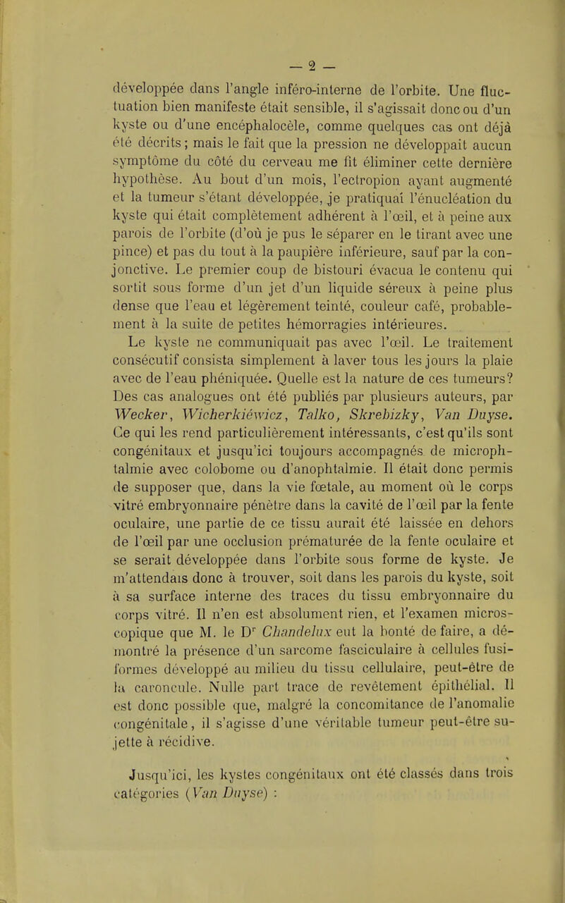 développée dans l'angle inféro-interne de l'orbite. Une fluc- tuation bien manifeste était sensible, il s'agissait donc ou d'un kyste ou d'une encéphalocèle, comme quelques cas ont déjà été décrits; mais le fait que la pression ne développait aucun symptôme du côté du cerveau me fit éliminer celte dernière hypothèse. Au bout d'un mois, l'ectropion ayant augmenté et la tumeur s'étant développée, je pratiquai l'énucléation du kyste qui était complètement adhérent à l'œil, et à peine aux parois de l'orbite (d'où je pus le séparer en le tirant avec une pince) et pas du tout à la paupière inférieure, sauf par la con- jonctive. Le premier coup de bistouri évacua le contenu qui sortit sous forme d'un jet d'un liquide séreux à peine plus dense que l'eau et légèrement teinté, couleur café, probable- ment à la suite de petites hémorragies intérieures. Le kyste ne communiquait pas avec l'œil. Le traitement consécutif consista simplement à laver tous les jours la plaie avec de l'eau phéniquée. Quelle est la nature de ces tumeurs? Des cas analogues ont été publiés par plusieurs auteurs, par Wecker, Wicherkiéwicz, Talko, Skrebizky, Van Duyse. Ce qui les rend particulièrement intéressants, c'est qu'ils sont congénitaux et jusqu'ici toujours accompagnés de microph- talmie avec colobome ou d'anophtalmie. Il était donc permis de supposer que, dans la vie fœtale, au moment où le corps vitré embryonnaire pénètre dans la cavité de l'œil par la fente oculaire, une partie de ce tissu aurait été laissée en dehors de l'œil par une occlusion prématurée de la fente oculaire et se serait développée dans l'orbite sous forme de kyste. Je m'attendais donc à trouver, soit dans les parois du kyste, soit à sa surface interne des traces du tissu embryonnaire du corps vitré. Il n'en est absolument rien, et l'examen micros- copique que M. le D Chandelux eut la bonté de faire, a dé- montré la présence d'un sarcome fasciculaire à cellules fusi- ibrmes développé au milieu du tissu cellulaire, peut-être de la caroncule. Nulle part trace de revêlement épilhélial. 11 est donc possible que, malgré la concomitance de l'anomalie congénitale, il s'agisse d'une véritable tumeur peut-être su- jette à récidive. Ju.squ'ici, les kystes congénitaux ont été classés dans trois catégories {Van Duyse) :