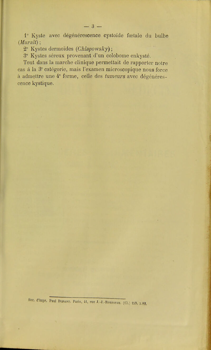 1 Kyste avec dégénérescence cystoïde fœtale du bulbe {Murait) ; 2 Kystes dermoïdes (Chlapowsky) ; 3° Kystes séreux provenant d'un colobome enkysté. Tout dans la marche clinique permettait de rapporter notre cas à la 3° catégorie, mais l'examen microscopique nous force à admettre une A forme, celle des tumeurs avec dégénéres- cence kystique. 8J.