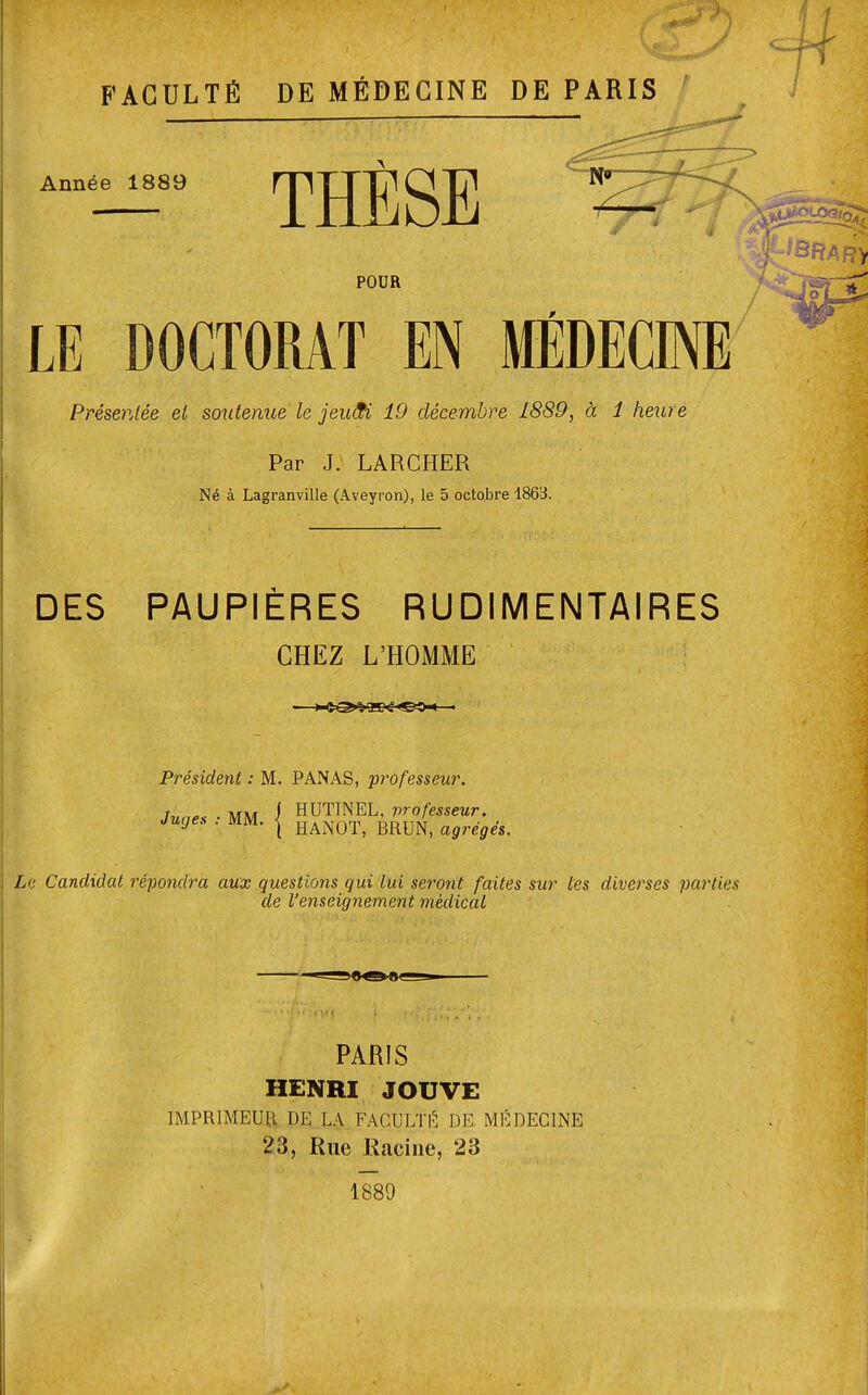 FACULTÉ DE MÉDECINE DE PARIS Année 1889 THÈSE POUR LE DOCTORAT EN MEDECINE Présentée et soutenue le jewfi 19 décembre 1889, à 1 heure Par J. LARCHER Né à Lagranville (A.veyron), le 5 octobre 1863. DES PAUPIÈRES RUDIMENTAIRES CHEZ L'HOMME Président : M. PANAS, professeur. Juaes ■ MM i HUTINEL, professeur. Juge, . mm. | HANOT, BRUN, agrégés. Le Candidat répondra aux questions qui lui seront faites sur les diverses parties de l'enseignement médical PARIS HENRI JOUVE IMPRIMEUR DE. LA FACULTÉ DE MÉDECINE 23, Rue Racine, 23 1889