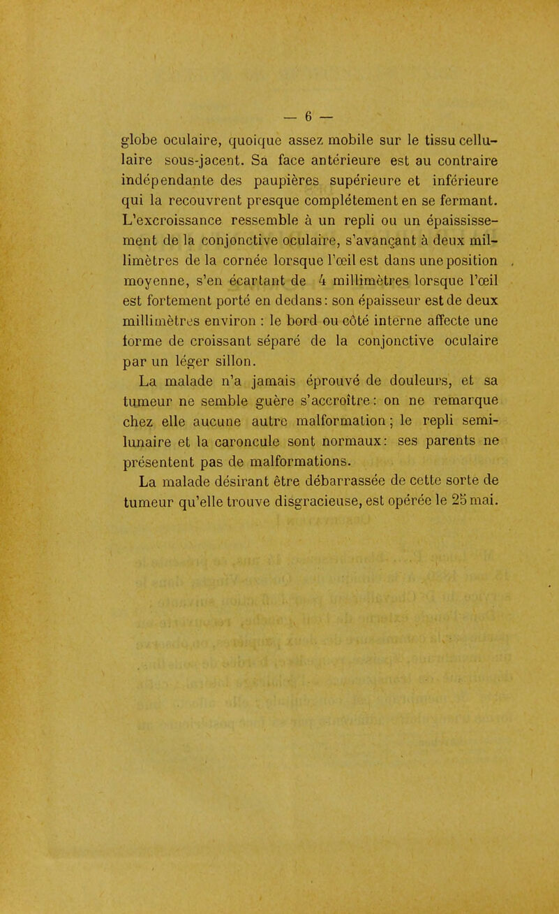 globe oculaire, quoique assez mobile sur le tissu cellu- laire sous-jacent. Sa face antérieure est au contraire indépendante des paupières supérieure et inférieure qui la recouvrent presque complètement en se fermant. L'excroissance ressemble à un repli ou un épaississe- ment de la conjonctive oculaire, s'avançant à deux mil- limètres de la cornée lorsque l'œil est dans une position moyenne, s'en écartant de 4 millimètres lorsque l'œil est fortement porté en dedans : son épaisseur est de deux millimètres environ : le bord ou côté interne affecte une torme de croissant séparé de la conjonctive oculaire par un léger sillon. La malade n'a jamais éprouvé de douleurs, et sa tumeur ne semble guère s'accroître: on ne remarque chez elle aucune autre malformation ; le repli semi- lunaire et la caroncule sont normaux: ses parents ne présentent pas de malformations. La malade désirant être débarrassée de cette sorte de tumeur qu'elle trouve disgracieuse, est opérée le 25mai.