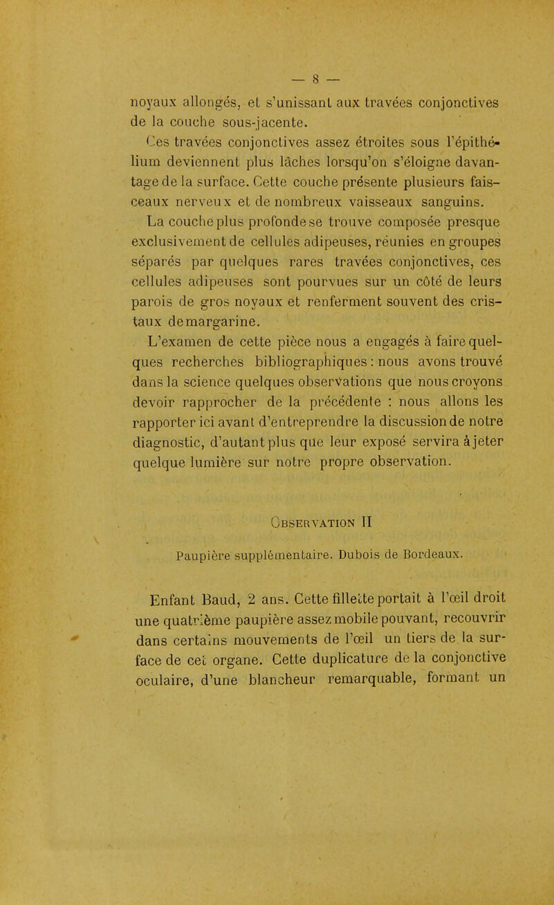 noyaux allongés, et s'unissant aux travées conjonctives de la couche sous-jacente. Ces travées conjonctives assez étroites sous l'épithé- lium deviennent plus lâches lorsqu'on s'éloigne davan- tage de la surface. Cette couche présente plusieurs fais- ceaux nerveux et de nombreux vaisseaux sanguins. La couche plus profonde se trouve composée presque exclusivement de cellules adipeuses, réunies en groupes séparés par quelques rares travées conjonctives, ces cellules adipeuses sont pourvues sur un côté de leurs parois de gros noyaux et renferment souvent des cris- taux de margarine. L'examen de cette pièce nous a engagés à faire quel- ques recherches bibliographiques : nous avons trouvé dans la science quelques observations que nous croyons devoir rapprocher de la précédente : nous allons les rapporter ici avant d'entreprendre la discussion de notre diagnostic, d'autant plus que leur exposé servira à jeter quelque, lumière sur notre propre observation. Observation II Paupière supplémentaire. Dubois de Bordeaux. Enfant Baud, 2 ans. Cette fillette portait à l'œil droit une quatrième paupière assez mobile pouvant, recouvrir dans certains mouvements de l'œil un tiers de la sur- face de cet organe. Cette duplicature de la conjonctive oculaire, d'une blancheur remarquable, formant un