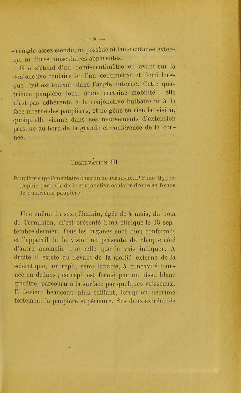 triangle assez étendu, ne possède ni lame cutanée exter- ne, ni fibres musculaires apparentes. ' Elle s'étend d'un demi-centimètre en avant sur la conjonctive oculaire et d'un centimètre et demi lors- que l'œil est tourné dans l'angle interne. Cette qua- trième paupière jouit dune certaine mobilité : elle n'est pas adhérente à la conjonctive bulbaire ni à la face interne des paupières, et ne gêne en rien la vision, quoiqu'elle vienne dans ses mouvements d'extension presque au bord de la grande cir -onférence de la cor- née. Observation III Paupière supplémentaire chez un nouveau-né. Dr Fano. Hyper- trophie partielle de la conjonctive oculaire droite en forme de quatrième paupière. Une enfant du sexe féminin, âgée de 4 mois, du nom de Terminion, m'est présenté à ma clinique le 15 sep- tembre dernier. Tous les organes sont bien conformes et l'appareil de la vision ne présente de chaque côté d'autre anomalie que celle que je vais indiquer. A droite il existe au devant de la moitié externe de la sclérotique, un repli, semî-lunaire, à concavité tour- née en dedans; ce repli est formé par un tissu blanc grisâtre, parcouru à la surface par quelques vaisseaux. Il devient beaucoup plus saillant, lorsqu'on déprime fortement la paupière supérieure. Ses deux extrémités