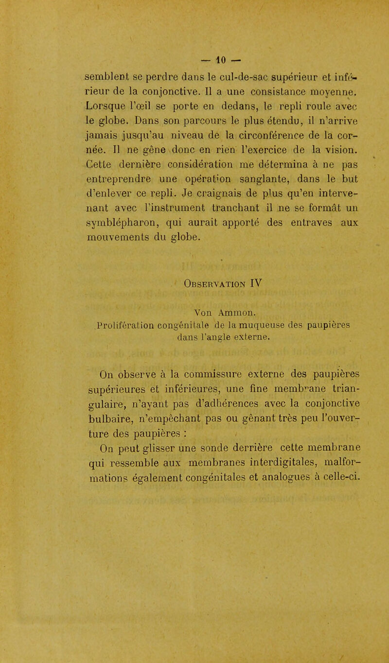 semblent se perdre dans le cul-de-sac supérieur et infé- rieur de la conjonctive. Il a une consistance moyenne. Lorsque l'œil se porte en dedans, le repli roule avec le globe. Dans son parcours le plus étendu, il n'arrive jamais jusqu'au niveau de la circonférence de la cor- née. Il ne gêne donc en rien l'exercice de la vision. Cette dernière considération me détermina à ne pas entreprendre une opération sanglante, dans le but d'enlever ce repli. Je craignais de plus qu'en interve- nant avec l'instrument tranchant il ne se formât un symblépharon, qui aurait apporté des entraves aux mouvements du globe. Observation IV Von Amraon. Prolifération congénitale de la muqueuse des paupières dans l'angle externe. On observe à la commissure externe des paupières supérieures et inférieures, une fine membrane trian- gulaire, n'ayant pas d'adhérences avec la conjonctive bulbaire, n'empêchant pas ou gênant très peu l'ouver- ture des paupières : On peut glisser une sonde derrière cette membrane qui ressemble aux membranes interdigitales, malfor- mations également congénitales et analogues à celle-ci.