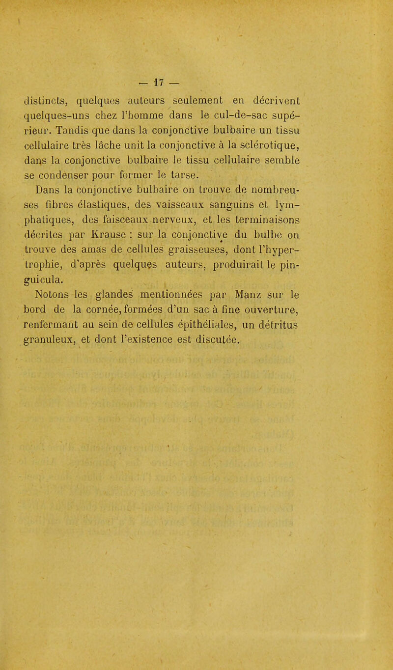 distincts, quelques auteurs seulement en décrivent quelques-uns chez l'homme dans le cul-de-sac supé- rieur. Tandis que dans la conjonctive bulbaire un tissu cellulaire très lâche unit la conjonctive à la sclérotique, dans la conjonctive bulbaire le tissu cellulaire semble se condenser pour former le tarse. Dans la conjonctive bulbaire on trouve de nombreu- ses fibres élastiques, des vaisseaux sanguins et lym- phatiques, des faisceaux nerveux, et les terminaisons décrites par Krause : sur la conjonctive du bulbe on trouve des amas de cellules graisseuses, dont l'hyper- trophie, d'après quelques auteurs, produirait le pin- guicula. Notons les glandes mentionnées par Manz sur le bord de la cornée, formées d'un sac à fine ouverture, renfermant au sein de cellules épithéliales, un détritus granuleux, et dont l'existence est discutée. t