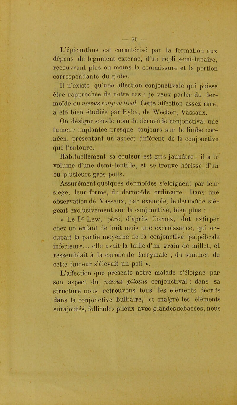 — 30 — L'épicanlhus est caractérisé par la formation aux dépens du tégument externe, d'un repli semi-lunaire, recouvrant plus ou moins la commissure et la portion correspondante du globe. Il n'existe qu'une affection conjonctivale qui puisse être rapprochée de notre cas : je veux parler du der- moïde ou nœvus conjonctival. Cette affection assez rare, a été bien étudiée par Ryba, de Wecker, Vassaux. On désigne sous le nom de dermoïde conjonctival une tumeur implantée presque toujours sur le limbe cor- .néen, présentant un aspect différent de la conjonctive qui l'entoure. Habituellement sa couleur est gris jaunâtre ; il a le volume d'une demi-lentille, et se trouve hérissé d'un ou plusieurs gros poils. Assurément quelques clermoïdes s'éloignent par leur siège, leur forme, du dermoïde ordinaire. Dans une observation de Vassaux, par exemple, le dermoïde sié- geait exclusivement sur la conjonctive, bien plus : « Le Dr Lew, père, d'après Cornaz, dut extirper chez un enfant de huit mois une excroissance, qui oc- cupait la partie moyenne de la conjonctive palpébrale inférieure... elle avait la taille d'un grain de millet, et ressemblait à la caroncule lacrymale ; du sommet de cette tumeur s'élevait un poil ». L'affection que présente notre malade s'éloigne par son aspect du nœvus pilosus conjonctival : dans sa structure nous retrouvons tous les éléments décrits dans la conjonctive bulbaire, et malgré les éléments surajoutés, follicules pileux avec glandes sébacées, nous