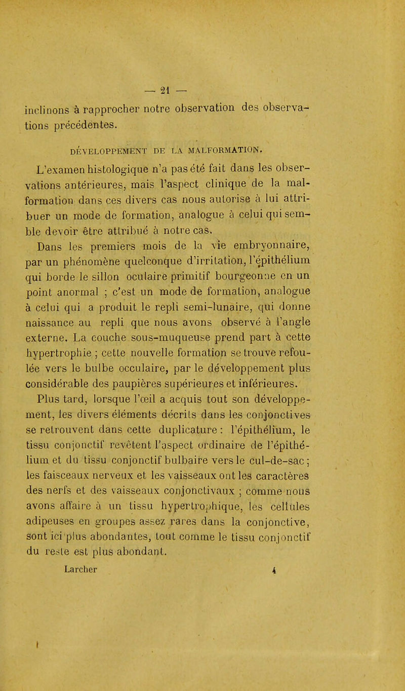 inclinons à rapprocher notre observation des observa- tions précédentes. DÉVELOPPEMENT DE LA MALFORMATION. L'examen histologique n'a pas été fait dans les obser- vations antérieures, mais l'aspect clinique de la mal- formation dans ces divers cas nous autorise à lui attri- buer un mode de formation, analogue à celui qui sem- ble devoir être attribué à notre cas. Dans les premiers mois de la vie embryonnaire, par un phénomène quelconque d'irritation, l'épithélium qui borde le sillon oculaire primitif bourgeonne en un point anormal ; c'est un mode de formation, analogue à celui qui a produit le repli semi-lunaire, qui donne naissance au repli que nous avons observé à l'angle externe. La couche sous-muqueuse prend part à cette hypertrophie ; cetle nouvelle formation se trouve refou- lée vers le bulbe occulaire, par le développement plus considérable des paupières supérieur es et inférieures. Plus tard, lorsque l'œil a acquis tout son développe- ment, les divers éléments décrits dans les conjonctives se retrouvent dans cette duplicature : l'épithélium, le tissu conjonctif revêtent l'aspect ordinaire de l'épithé- lium et du tissu conjonctif bulbaire vers le cul-de-sac; les faisceaux nerveux et les vaisseaux ont les caractères des nerfs et des vaisseaux conjonctivaux ; comme nous avons affaire à un tissu hypertrophique, les cellules adipeuses en groupes assez rares dans la conjonctive, sont ici plus abondantes, tout comme le tissu conjonctif du reste est plus abondant. Larcher 4