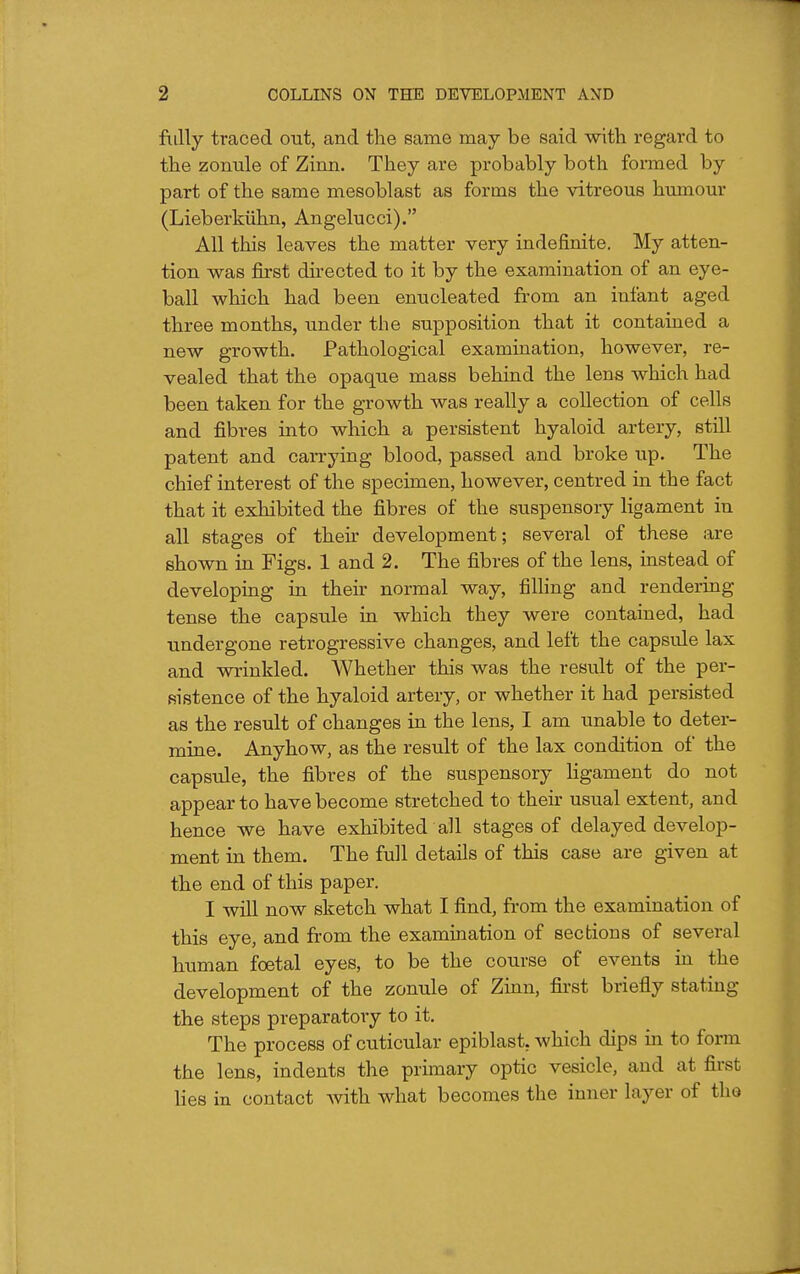 fiilly traced out, and the same may be said with regard to the zonule of Zinn. They are probably both foi-med by part of the same mesoblast as forms the vitreous humour (Lieberkiihn, Angelucci). All this leaves the matter very indefinite. My atten- tion was first directed to it by the examination of an eye- ball which had been enucleated from an infant aged three months, under the supposition that it contained a new growth. Pathological examination, however, re- vealed that the opaque mass behind the lens which had been taken for the growth was really a collection of cells and fibres into which a persistent hyaloid artery, still patent and carrying blood, passed and broke up. The chief interest of the specimen, however, centred in the fact that it exhibited the fibres of the suspensory ligament in all stages of theii- development; several of these are shown in Figs. 1 and 2. The fibres of the lens, instead of developing in their normal way, filling and rendering tense the capsule in which they were contained, had undergone retrogressive changes, and left the capsule lax and wrinkled. Whether this was the result of the per- sistence of the hyaloid artery, or whether it had persisted as the result of changes in the lens, I am unable to deter- mine. Anyhow, as the result of the lax condition of the capsule, the fibres of the suspensory ligament do not appear to have become stretched to theu- usual extent, and hence we have exhibited all stages of delayed develop- ment in them. The full details of this case are given at the end of this paper. I will now sketch what I find, from the examination of this eye, and from the examination of sections of several human foetal eyes, to be the course of events in the development of the zonule of Zinn, first briefly stating the steps preparatory to it. The process of cuticular epiblast, which dips in to form the lens, indents the primary optic vesicle, and at first lies in contact with what becomes the inner layer of the