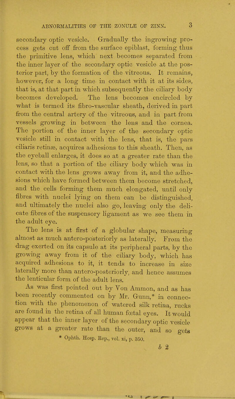secondary optic vesicle. Gradually the ingrowing pro- cess gets cut off from the surface epiblast, forming thus the primitive lens, which next becomes separated from the inner layer of the secondary optic vesicle at the pos- terior part, by the formation of the vitreous. It remains, however, for a long time in contact with it at its sides, that is, at that part in which subsequently the ciliary body becomes developed. The lens becomes encircled by what is termed its fibro-vascular sheath, derived in part from the central artery of the vitreous, and ia part from vessels growing in between the lens and the cornea. The portion of the inner layer of the secondary optic vesicle still in contact Avith the lens, that is, the pars ciliaris retinse, acquires adhesions to this sheath. Then, as the eyeball enlarges, it does so at a greater rate than the lens, so that a portion of the ciliary body which was in contact with the lens grows away from it, and the adhe- sions which have formed between them become stretched, and the cells forming them much elongated, until only fibres with nuclei lying on them can be distinguished, and ultimately the nuclei also go, leaving only the deli- cate fibres of the suspensory ligament as we see them in the adult eye. The lens is at first of a globular shape, measuring almost as much antero-posteriorly as laterally. From the drag exerted on its capsule at its peripheral parts, by the growing away from it of the ciliary body, which has acquu-ed adhesions to it, it tends to increase in size laterally more than antero-posteriorly, and hence assumes the lenticular form of the adult lens. As was first pointed out by Von Ammon, and as has been recently commented on by Mr. Gunn,* in connec- tion with the phenomenon of watered silk retina, rucks are found in the retma of all human fcetal eyes. It would appear that the inner layer of the secondary optic vesicle gi'ows at a greater rate than the outer, and so gets * Ophth. Hosp. Rep., vol. xi, p. 350, b 2