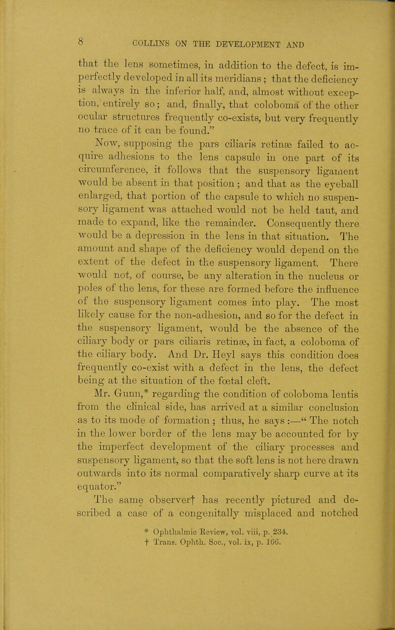 that the lens sometimes, in addition to the defect, is im- perfectly developed in all its meridians ; that the deficiency is always in the inferior half, and, almost without excep- tion, entu-ely so; and, finally, that coloboma of the other ocular structures frequently co-exists, but veiy frequently no trace of it can be found. Now, siipposing- the pars ciliaris retinae failed to ac- quire adhesions to the lens capsule in one part of its circumference, it follows that the suspensory hgament would be absent ia that position ; and that as the eyeball enlarged, that portion of the capsule to wJiich no suspen- sory ligament was attached would not be held taut, and made to expand, like the remainder. Consequently there would be a depression in the lens ia that situation. The amount and shape of the deficiency would depend on the extent of the defect in the suspensory ligament. There would not, of course, be any alteration in the nucleus or poles of the lens, for these are formed before the influence of the suspensory hgament comes into play. The most likely cause for the non-adhesion, and so for the defect ia the suspensorj' Hgament, would be the absence of the ciliary body or pars ciharis retinae, in fact, a coloboma of the ciHary body. And Dr. Heyl says this condition does frequently co-exist with a defect in the lens, the defect being at the situation of the foetal cleft. Mr. Gunn,* regarding the condition of coloboma lentis from the clinical side, has arrived at a similar conclusion as to its mode of formation; thus, he says :— The notch in the lower border of the lens may be accounted for by the imperfect development of the ciliary processes and suspensory ligament, so that the soft lens is not here drawn outwards into its normal comparatively sharp curve at its equator. The same observerf has recently pictured and de- scribed a case of a congenitally misplaced and notched * Oplithalmic Review, vol. viii, p. 234. t Trans. Ophth. Soc., vol. ix, p. IGG.