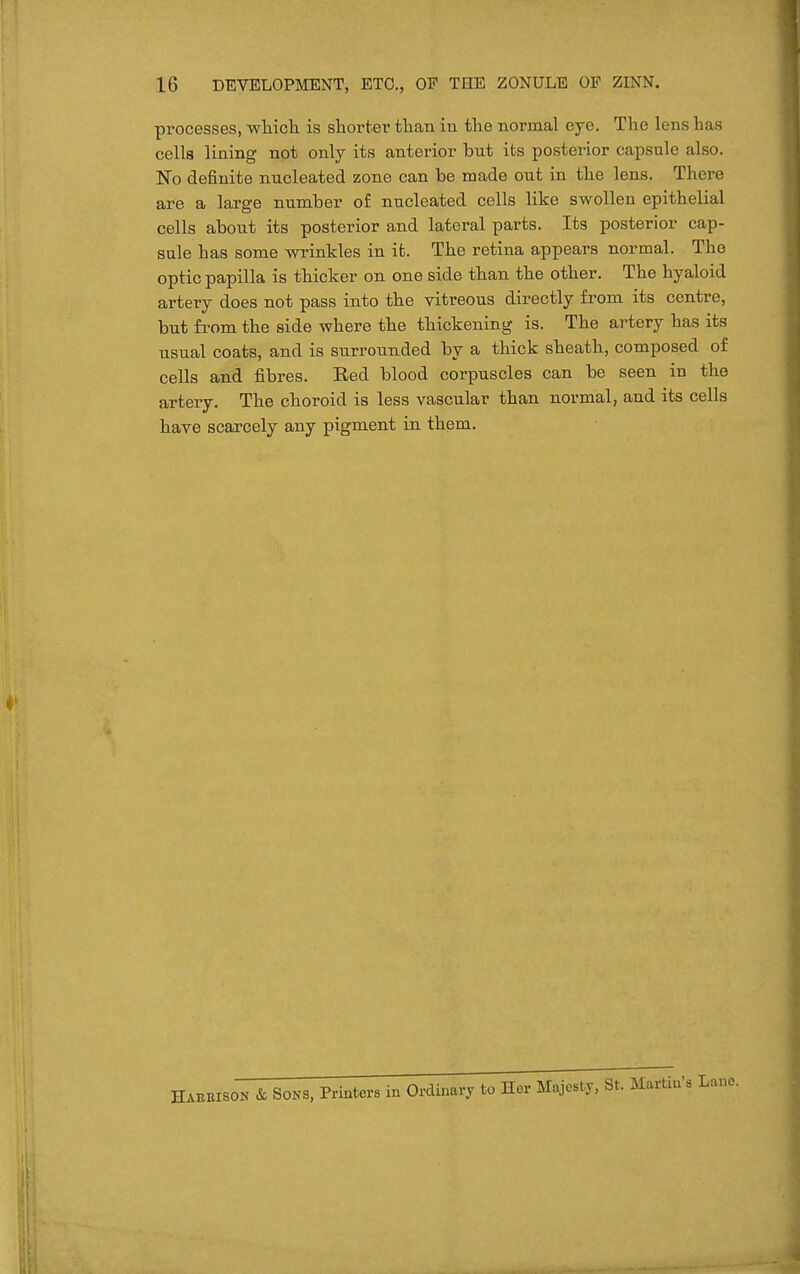 processes, wliich is shorter tlian in tlie normal eye. The lens has cells lining not only its anterior but its postei'ior capsule also. No definite nucleated zone can be made out in the lens. There are a large number of nucleated cells like swollen epithelial cells about its posterior and lateral parts. Its posterior cap- sule has some wrinkles in it. The retina appears normal. The optic papilla is thicker on one side than the other. The hyaloid artery does not pass into the vitreous directly from its centre, but from the side where the thickening is. The artery has its usual coats, and is surrounded by a thick sheath, composed of cells and fibres. Red blood corpuscles can be seen in the artery. The choroid is less vascular than normal, and its cells have scarcely any pigment in them. HABEISOK & SOKS, Prmters in Ordinary to Her Majesty, St. Martin's Lane.