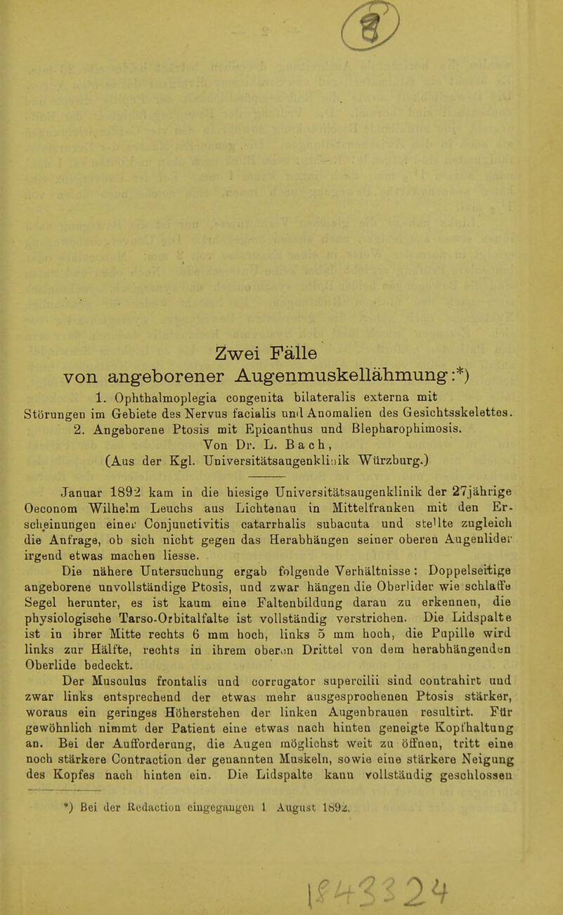 Zwei Faile von angeborener Augenmuskellahmung :*) 1. Ophthalmoplegia congenita bilateralis externa mit Storungen im Gebiete des Nervus facialis und Anomalien des Gesichtsskelettos. 2. Angeborene Ptosis mit Epicanthus und Blepharophimosis. Von Dr. L. Bach, (Aus der Kgl. Universitatsaugenkliiiik Wiirzburg.) Januar 1892 kam in die hiesige Universitatsaugenklinik der 27jahrige Oeconom Wilhelm Leuchs aus Lichtenau in Mittelt'ranken mit den Er- sclieinungen einei Conjunctivitis catarrhalis subacuta und steUte zugleich die Anfrage, ob sich nicht gegen das Herabhangen seiner oberen Augenlider irgtjnd etwas machen liesse. Die nahere TJntersuchung ergab folgende Verhaltnisse: Doppelseitige angeborene unvollstandige Ptosis, und zwar hangen die Oberlider wie schlafFe Segel herunter, es ist kaum eine Faltenbildung daran zu erkennen, die physiologische Tarso-Orbitalfalte ist voUstandig verstrichen. Die Lidspalte ist in ibrer Mitte rechts 6 mm hocb, links 5 mm hoch, die Pupille wird links zur Halfte, rechts in ihrem ober.m Drittel von dem herabhangenden Oberlide bedeckt. Der Musculus frontalis und corrugator superoilii sind contrahirt und zwar links entsprechend der etwas mehr ausgesprocheuea Ptosis starker, woraus ein geringes HOherstehen der linken Augenbrauen resultirt. Ftlr gewohnlich nimmt der Patient eine etwas nach hinten geneigte Kopfhaltung an. Bei der Aufforderang, die Augen mSglichst wait zu offnen, tritt eine noch starkere Contraction der genannten Muskeln, sowie eine starkere Neigung des Kopfes nach hinten ein. Die Lidspalte kanu voUstaudig gesohlossen