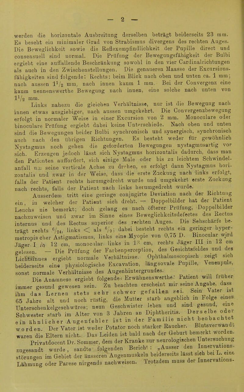 werden die horizontale Ausbreitung derselben betragt beiderseits 23 ram. Es beseht eia minimaler (irad von Strabismus divergens des rechten Aug«s. Die Beweglicbkeit sowie die Reflexempfindlicbkeit der Pupille direct und consensuell sind normal. Die Prufang der Bewegungsfahigkeit der Bulbi ergiebt eiue auft'allende Bescbrankung sowobl in den vier Cardinalricbtungen als auch in den Zwischenstellungen. Die genaueren Maasse der Excursions- fahigkeiten sind folgende: Recbts: beim Blick nacb oben und unten ca. 1 mm; nach aussen IV2 mni, nacb innen kaum 1 ram. Bei der Convergenz eine kaum nennenswerthe Bewegung nacb innen, eine solcbe nach unten von 1^/2 mm. Links nabezu die gleicben Verbaltnisse, nur ist die Bewegung nacb innen etwas ausgiebiger, nacb aussen umgekebrt. Die Convergenzbewegung erfolgt in normaler Weise in einer Excursion von 2 mm. Monoculare oder binoculare Prlifung ergiebt dabei keine Untprscbiede. Nach oben und unten sind die Bewegungen beider Bulbi syncbronisch und synergiscb, syncbronisch auch nach den iibrigen Ricbtungen. Es besteht weder fur gewohnlicb Nystagmus noch geben die geforderten Bewegungen nystagmusartig vor sich. Erzeugen jedoch lasst sich Nystagmus horizontalis dadurch, dass man den Paticnten auffordert, sich einige Male oder bis zu leicbtem Scbwindel- ant'all ua; seine verticale Achse zu dreben, es erfolgt dann Nystagmus hori- zontalis und zwar in der Weise, dass die erste Zackung naoh links erfolgt, falls der Patient recbts berumgedrebt wurde und umgekebrt erste Zuckung nacb recbts, falls der Patient nacb links berumgedrebt wurde. Ausserdem tritt eine geringe conjugirte Deviation nach der Ricbtuiig ein, in welcber der Patient sicb drebt. — Doppelbilder hat der Patient Leucbs nie bemerkt; doch gelang es nach ofterer Prlifung, Doppelbilder nachzuweisen und zwar im Sinne eines BewegUcbkeitsdefectes des Rectus internus und des Rectus superior des recbten Auges. Die Sebscbarfe be- tragt recbts 6/24, links < als 6/9; dabei besteht recbts ein geringer byper- metropis Cher Astigmatismus, links eine Myopie von 0,75 D. Binocular wird Jager. I in 12 cm, raonocilar; links in IH cm, recbts Jager III in Id cm gelesen — Die Pritfung der Farbenperception, des Gesicbtsfeldes und des Licmmtines ergiebt normale Verbaltnisse. Opbthalmoscopiseh zeigt sich beiderseits eine pbysiologiscbe Excavation, langsovale PupiUe, Venenpuls, sonst normale Verbaltnisse des Augenhintergrundes. .„ . . Die Anaranese ergiebt folgendes Erwabnenswertbe: Patient will fruher immer gesund gewesen sein. Zu beachten erscheint mir seme Angabe, dass ibm das Lernen stets sehr schwer gefallen sei. Sein Vater 1st 65 Jabre alt und noch rllstig, die Mutter starb angeblich m Folge eines Unterschenkelgeschwilres; neun Geschwister leben und sind gesund, eine Schwester starb im Alter von 3 Jabren an Dipbtheritis. Derselbe oder ein abnlicher Augenfehler ist in der Famihe nich t beo ba ch tet w 0 rd en. Der Vater ist weder Rotator nocb starker Rancher. Blutsverwandt waren die Eltern nicht. Das Leiden ist bald nach der Geburt bemerkt worden. Privatdocent Dr. Sommer, dem der Kranke zur neurologischen Untersuchung zugesandt wurde, sandte folgenden Berichi : Ausser den storungen im Gobiet der ausseren Augenmuskeln beiderseits lasst sich bei L. eine Lahmung oder Pavese nirgends nachweisen. Trotzdem muss der Innervations-
