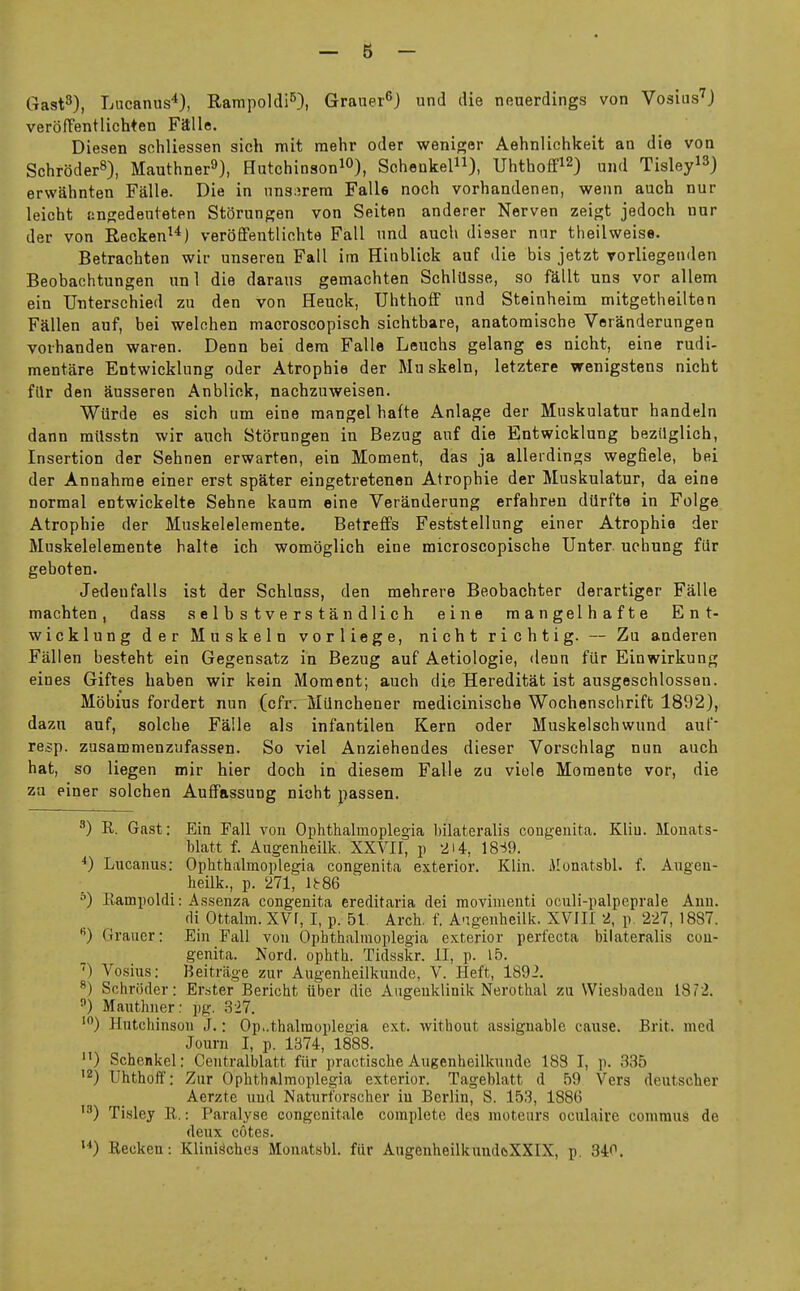 Gast^), Lncanus*), Rampoldi^), Grauer^) und die neuerdings von Vosius'J veroffentlichten Falle. Diesen schliessen sich mit raehr oder wenigor Aehnlichkeit an die von SchroderS), Mauthner^), Hutchinson^O), Schenkel), Uhthoffi2) und Tisley^^) erwahnten Falle. Die in iin3:irem Falle noch vorhandenen, v?enn auch nur leicht angedeuteten Storungen von Seiten anderer Nerven zeigt jedoch nur der von Recken^^) veroffentlichte Fall nnd auch disser nur theilweise. Betrachten wir unseren Fall im Hinblick auf die bis jetzt vorliegenden Beobachtungen unl die daraus gemachten Schlilsse, so fdllt uns vor allem ein Unterschied zu den von Heuck, TJhthofF nnd Steinheim mitgetheilten Fallen auf, bei welchen maoroscopisch sichtbare, anatomische Veranderungen voihanden waren. Denn bei dera Falle Leuchs gelang es nicht, eine rudi- mentare Entwicklung oder Atrophic der Mu skein, letztere wenigstens nicht filr den Susseren Anblick, nachzuweisen. Wiirde es sich um eine mangel hafte Anlage der Muskulatur handeln dann railsstn wir anch Storungen in Bezug auf die Entwicklung bezilglich. Insertion der Sehnen erwarten, ein Moment, das ja alleidings wegfiele, bei der Annahrae einer erst spater eingetretenen Atrophic der Muskulatur, da eine normal entwickelte Sehne kaum eine Veranderung erfahren diirfte in Folge Atrophic der Muskelelemente. Betreflfs Feststellung einer Atrophia der Muskelelemente halte ich womoglich eine microscopische Unter. uohung fiir geboten. Jedenfalls ist der Schluss, den mehrere Beobachter derartiger Falls machten, dass selbstverstandlich eine mangelhafte Ent- wicklung der Mu skein vorliege, nicht richtig. — Zu anderen Fallen besteht ein Gegensatz in Bezug auf Aetiologie, denn fiir Einwirkung eines Giftes haben wir kein Moment; auch die Hereditat ist ausgeschlossen. Mobius fordert nun (cfr. Milnchener raedicinische Wochenschrift 1892), dazn auf, solche Falls als infantilen Kern oder Muskelschwund auf* re^p. zusammenzufassen. So viel Anziehendes dieser Vorschlag nun auch hat, so liegen mir hier doch in diesem Falle zu viele Momente vor, die zu einer solchen Aufifassung nicht passen. ^) R. Gast: Ein Fall von Ophthalmoplegia bilateralis congenita. Kliu. Monats- blatt f. Augenheilk. XXVII, p 2i4, 18-19. Lucauus: Ophthalmoplegia congenita exterior. Klin, ilonatsbl. f. Augen- heilk., p. 271, l)r86 •'■) Rampoldi: Assenza congenita ereditaria dei raovimenti oculi-palpeprale Ann. fli Ottalm. XVr, I, p. 51 Arch. f. A-igenheilk. XVIII 2, p. 227, 1887. Graiier: Eiu Fall von Ophthalmoplegia exterior perfecta bilateralis con- genita. Nord. ophth. Tidsskr. II, p. 15. ') Vosius: Beitrage zuv Augenheilkunde, V. Heft, 1892. ^) Schroder: Erster Bericht liber die Augeuklinik Nerothal zu Wiesbaden 1872. ) Mauthner: pg. 3-27. Hutchinson J.: Ophthalmoplegia ext. without assignable cause. Brit, med Journ I, p. 1374, 1888. Schenkel: Centralblatt fiir practische Augenheilkunde 188 I, p. 835 •2) Uhthoff: Zur Ophthalmoplegia exterior. Tageblatt d 59 Vers deutscher Aerzte und Naturforscher in Berlin, S. 153, 1886 Tisley R.: Paralyse congenitale complete des moteurs oculaire comraus de deux cotes. ) Recken: Klini^ches Monatabl. fur AugenheilkuudcsXXIX, p. 840.