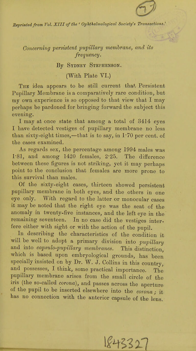 Meprinted from Vol. XIII of the ' Ophthalmological Society's Transactions.' Concerning persistent pupillary membrane, and its frequency. By Sydney Stephenson. • (With Plate VI.) The idea appears to be still current thaty Persistent Pupillary Membrane is a comparatively rare condition, but my own experience is so opposed to that view that I may perhaps be pardoned, for bringing forward the subject this evening. I may at once state that among a total of 3414 eyes I have detected vestiges of pupillary membrane no less than sixty-eight times,—that is to say, in 170 per cent, of the cases examined. As regards sex, the percentage among 1994 males was 1*81, and among 1420 females, 2*25. The difference between these figures is not striking, yet it may perhaps point to the conclusion that females are more prone to this survival than males. Of the sixty-eight cases, thirteen showed persistent pupillary membrane in both eyes, and the others in one eye only. With regard to the latter or monocular cases it may be noted that the right eye was the seat of the anomaly in twenty-five instances, and the left eye in the' remaining seventeen. In no case did the vestiges inter- fere either with sight or with the action of the pupil. In describing the characteristics of the condition it will be well to adopt a primary division into 'pupillary and into capsulo-pupillary membranes. This distinction, which is based upon embryological grounds, has been specially insisted on by Dr. W. J. Collins in this country, and possesses, I think, some practical importance. The pupillary membrane arises from the small circle of the iris (the so-called corona), and passes across the aperture of the pupil to be inserted elsewhere into the corona; it has no connection with the anterior capsule of the lens.