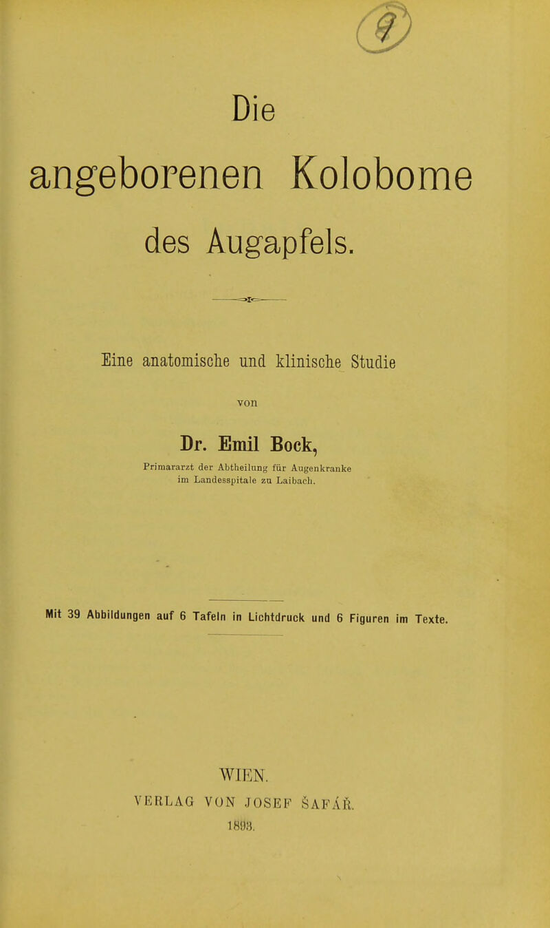 Die angeborenen Kolobome des Augapfels. Eine anatomische und klinische Studie von Dr. Emil Bock, Primararzt der Abtheilung für Augenkranke im Landesspitale zu Laibach. Mit 39 Abbildungen auf 6 Tafeln in Lichtdruck und 6 Figuren im Texte. WIEN. VERLAG VON JOSEF ÖAFÄR.