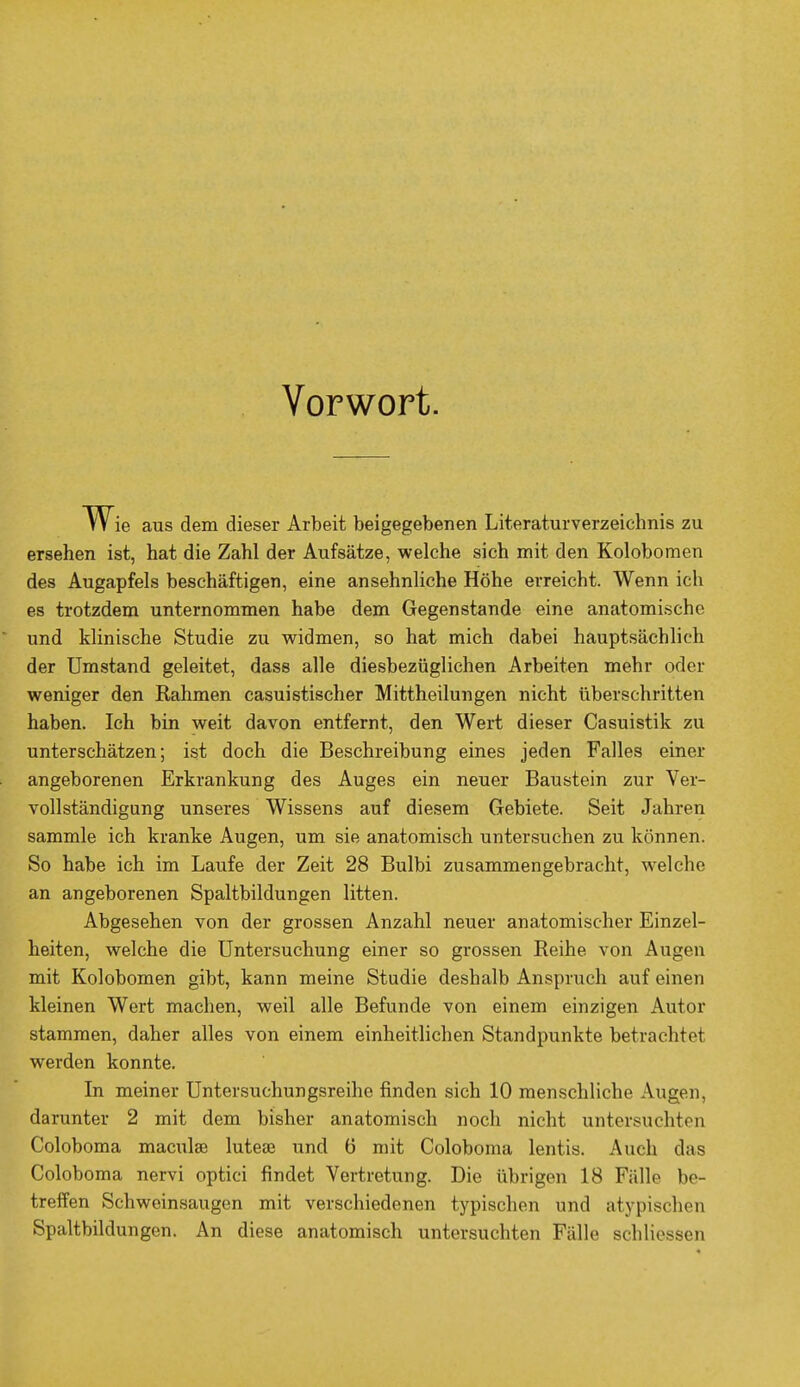 Vorwort. W ie aus dem dieser Arbeit beigegebenen Literaturverzeichnis zu ersehen ist, hat die Zahl der Aufsätze, welche sich mit den Kolobomen des Augapfels beschäftigen, eine ansehnliche Höhe erreicht. Wenn ich es trotzdem unternommen habe dem Gegenstande eine anatomische und klinische Studie zu widmen, so hat mich dabei hauptsächlich der Umstand geleitet, dass alle diesbezüglichen Arbeiten mehr oder weniger den Kähmen casuistischer Mittheilungen nicht überschritten haben. Ich bin weit davon entfernt, den Wert dieser Casuistik zu unterschätzen; ist doch die Beschreibung eines jeden Falles einer angeborenen Erkrankung des Auges ein neuer Baustein zur Ver- vollständigung unseres Wissens auf diesem Gebiete. Seit Jahren sammle ich kranke Augen, um sie anatomisch untersuchen zu können. So habe ich im Laufe der Zeit 28 Bulbi zusammengebracht, welche an angeborenen Spaltbildungen litten. Abgesehen von der grossen Anzahl neuer anatomischer Einzel- heiten, welche die Untersuchung einer so grossen Reihe von Augen mit Kolobomen gibt, kann meine Studie deshalb Anspruch auf einen kleinen Wert machen, weil alle Befunde von einem einzigen Autor stammen, daher alles von einem einheitlichen Standpunkte betrachtet werden konnte. In meiner Untersuchungsreihe finden sich 10 menschliche Augen, darunter 2 mit dem bisher anatomisch noch nicht untersuchten Coloboma maculae lutea? und 6 mit Coloboma lentis. Auch das Coloboma nervi optici findet Vertretung. Die übrigen 18 Fälle be- treffen Schweinsaugen mit verschiedenen typischen und atypischen Spaltbildungen. An diese anatomisch untersuchten Fälle schliessen