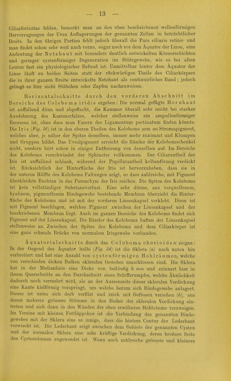 Ciliarfortsätze fehlen, bemerkt man an den oben beschriebenen wellenförmigen Bervorragungen <ler Uvea Auflagerungen der genannten Zellen in beträchtlicher Breite. In den übrigen Partien fehlt jedoch überall die Pars eiliaris retinae und man findet schon sehr weit nach vorne, sogar noch vor dem Äquator der Linse, eine Andeutung der Netzhaut mit besonders deutlich entwickelten Körnerschichten und geringer cystenförmiger Degeneration im Stützgewebe, wie es bei alten Leuten fast ein physiologischer Befund ist. Unmittelbar hinter dem Äquator der Linse läuft zu beiden Seiten statt der rückwärtigen Theile des Ciliarkörpers die in ihrer ganzen Breite entwickelte Netzhaut als continuirliches Band; jedoch gelingt es hier nicht Stäbchen oder Zapfen nachzuweisen. Horizontalschnitte durch den vorderen Abschnitt im Bereiche des Coloboma iridis ergeben: Die normal gefügte Hornhaut ist auffallend dünn und abgeflacht, die Kammer überall sehr seicht bei starker Ausdehnung des Kammerfalzes, welcher stellenweise ein ampullenfönuiger Recessus ist, ohne dass man Fasern des Ligamentum pectinatum finden könnte. Die Iris {Fig. 16) ist in den oberen Theilen des Koloboms arm an Stromapigment, welches aber, je näher der Spitze desselben, immer mehr zunimmt und Klumpen und Gruppen bildet. Das Uvealpigment erreicht die Ränder der Kolobomschenkel nicht, sondern hört schon in einiger Entfernung von denselben auf. Im Bereiche des Koloboms verschwindet der Sphincter vollkommen. Der Ciliarantheil der Iris ist auffallend schlank, während der Pupillarantheil kolbenförmig verdickt, ist. Rücksichtlich der Hinterfläche der Iris ist hervorzuheben, dass sie in der unteren Hälfte des Koloboms Faltungen zeigt, so dass zahlreiche, mit Pigment überkleidete Buchten in das Parenchym der Iris reichen. Die Spitze des Koloboms ist kein vollständiger Substanzverlust. Eine sehr dünne, aus verquollenem, hyalinem, pigmentlosem Bindegewebe bestehende Membran überzieht die Hinter- fläche des Koloboms und ist mit der vorderen Linsenkapsel verklebt. Diese ist mit Pigment beschlagen, welches Pigment zwischen der Linsenkapsel und der beschriebenen Membran liegt. Auch im ganzen Bereiche des Koloboms findet sich Pigment auf der Linsenkapsel. Die Ränder des Koloboms haften der Linsenkapsel stellenweise an. Zwischen der Spitze des Koloboms und dem Ciliarkörper ist eine ganz schmale Brücke von normalem Irisgewebe vorhanden. Äquatorialschnitte durch das Coloboma chorioidese zeigen : In der Gegend des Äquator bulbi (Fig. 34) ist die Sklera (a) nach unten hm verbreitert und hat eine Anzahl von cystenförmigen Hohlräumen, welche von verschieden dicken Balken skleralen Gewebes umschlossen sind. Die Sklera hat in der Medianlinie eine Dicke von beiläufig 5 nun und erinnert hier in ihrem Querschnitte an den Durchschnitt eines Schiffsrumpfcs, welche Ähnlichkeit dadurch noch vermehrt wird, als an der Aussenseite dieser skleralen Verdickung eine Kante kielförmig vorspringt, um welche herum sich Bindegewebe anlagert. Dieses ist unter sich derb verfilzt und reich mit Gefässen versehen (b), aus denen mehrere grössere Stämme in den Boden der skleralen Verdickung ein- treten und sich dann in den Wänden der oben erwähnten Hohlräume verzweigen. Im Vereine mit kleinen Fettläppchen ist dir Verbindung des genannten Binde- gewebes mit der Sklera eine so innige, dass die hintere Contm der Lederhaul verwischt ist. Die Lederhaut zeigt, zwischen dem Gcbieto der genannten Cysten der normalen Sklera eine sehr kräftige Verdickung, deren breitere Seile den Cystenräuinen zugewendet ist. Wenn auch zahlreiche grössere und kleinere