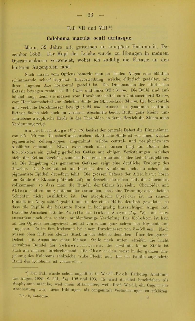 Fall Vn und VIII*) Coloboina maculse oculi utriusqne. Mann, 32 Jahre alt, gestorben an croupöser Pneumonie, De- ceniber 1883. Der Kopf der Leiche wurde zu Übungen in meinem Operationskurse verwendet, wobei ich zufällig die Ektasie an den hinteren Augenpolen fand. Nach aussen vom Opticus bemerkt man an beiden Augen eine bläulich Bchimmernde scharf begrenzte Hervorwölbung, welche, elliptisch gestaltet, mit ihrer längeren Axe horizontal gestellt ist. Die Dimensionen der elliptischen Ektasie betvagen rechts ca. 6 : 4 mm und links 3*5 : 3 mm. Die Bulbi sind auf- fallend lang; denn sie messen vom Hornhautscheitel zum Opticuseintritt 32 mm, vom Hornhantscheitel zur höchsten Stelle der Sklerektasie 34 mm. Djar horizontale und verticale Durchmesser beträgt je 24 mm. Ausser der genannten centralen Ektasie finden sich noch im vorderen Abschnitte beider Bulbi ganz kleine um- schriebene atrophische Herde in der Chorioidea, in deren Bereich die Sklera auch Verdünnung zeigt. Am rechten Auge (Fig. 38) besitzt der centrale Defect die Dimensionen von 65 : 5'5 mm. Die scharf umschriebene ektatische Stelle ist von einem Kranze pigmentirter Zellcngruppen eingerahmt, welche central- und peripheriewärts Ausläufer entsenden. Etwas oxcentrisch nach aussen liegt am Boden des Koloboms ein gabelig getheiltes Gefäss mit einigen Verästelungen, welches nicht der Retina angehört, sondern Rest eines Aderhaut- oder Lederhautgefässes ist. Die Umgebung des genannten Gefässes zeigt eine deutliche Trübung des Gewebes. Die Netzhaut ist im Bereiche des Koloboms nicht zu sehen, das pigmenti rte Epithel derselben fehlt. Die grossen Gefässe der Ad erb auf hören am Rande der Ektasie plötzlich auf; im Bereiche derselben fcldt die Chorioidea vollkommen, so dass man die Bündel der Sklera frei sieht. Chorioidea und Sklera sind so innig miteinander verbunden, dass eine Trennung dieser beiden Schichten nicht ausführbar ist. Der atrophische Opticus ist an seinem Eintritt ins Auge, schief gestellt und in der einen Hälfte deutlich gewulstet. so dass die Papille die bekannte Form in hochgradig kurzsiebt igen \ugen hat. Dasselbe Aussehen hat die Papille des linken Auges (Fig. 39), und zeigt ausserdem noch eine seichte, muldenförmige Vertiefung. Das Kolobom ist hart an den Opticus herangerückt und ist von einem ganz schwachen Pigmentsaum umgobeir. Es ist fast kreisrund bei einem Durchmesser von 5—5*5 mm. Nach aussen oben fehlt ein kleines Stück in der Scheibe desselben. Über den ganzen Defect, mit Ausnahme einer kleinen Stelle nach unten, streifen die leicht getrübten Bündel der Sehnervenfasern; dir erwähnte kleine Stelle ist auch am meisten durchscheinend. Die Chorioidea weist in der ganzen Um- gebung des Koloboms zahlreiche trübe Flecke auf. Der der Papille zugekehrte Rand des Koloboms ist verwaschen. *) Der Fall wurde schon angeführt, in Wcdl-Bock, Patholog. Anatomie des Auges, 1885, S. 221, Fig. 102 und 103. Er wird daselbst beschrieben als Staphyloma macula;, weil mein Mitarbeiter, weil. Prof, Wedl, ein Gegner der Anschauung war, diese Bildungen als congenitale Veränderungen zu erklären. I! o r k, Kolobome. o