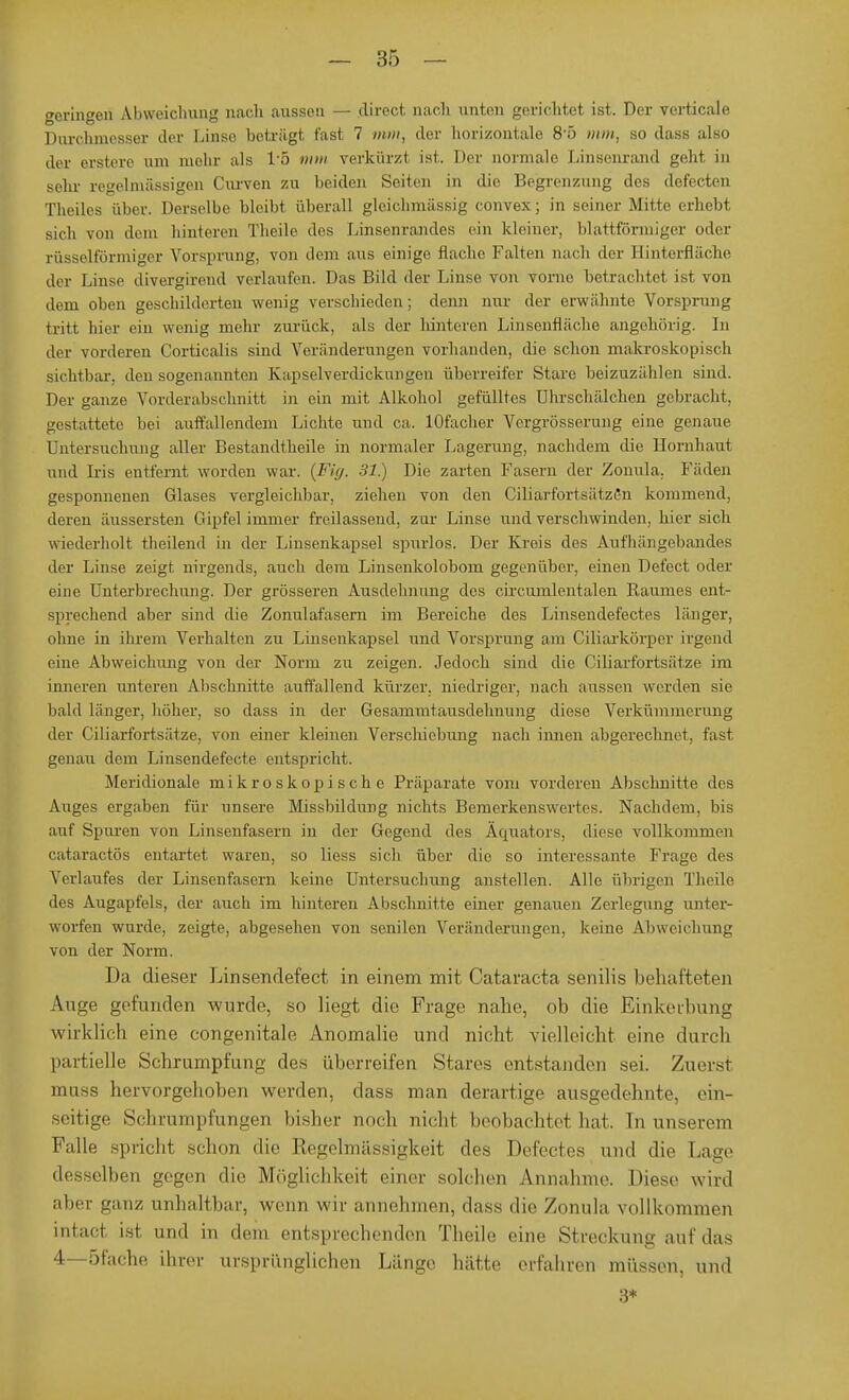 geringen Abweichung nach aussen — direct nach unten gerichtet ist. Der verticale Durchmesser der Linso beträgt fast 7 mm, der horizontale 8-5 mm, so dass also der ersten» um mehr als IT) mm verkürzt ist. Der normale Linsenrand geht in sehr regelmässigen Curven zu beiden Seiten in die Begrenzung des defecten Theiles über. Derselbe bleibt überall glcichmässig convex; in seiner Mitte erhebt sich von dem hinteren Theile des Linsenrandes ein kleiner, blattförmiger oder rüsselförmiger Vors(irung, von dem aus einige flache Falten nach der Binterfläche der Linse divergirend verlaufen. Das Bild der Linse von vorne betrachtet ist von dem oben geschilderten wenig verschieden; denn nur der erwähnte Vorsprung tritt hier ein wenig mehr zurück, als der hinteren Linsenfläche angehörig. In der vorderen Corticalis sind Veränderungen vorhanden, die schon makroskopisch sichtbar, den sogenannten Kapselverdickungen überreifer Stare beizuzählen sind. Der ganze Vorderabschnitt in ein mit Alkohol gefülltes Uhrschälchen gebracht, gestattete bei auffallendem Lichte und ca. lOfacher Vergrösserung eine genaue Untersuchung aller Bestandteile in normaler Lagerung, nachdem die Hornhaut und Iris entfernt worden war. {Fig. 31.) Die zarten Fasern der Zonula. Fäden gesponnenen Glases vergleichbar, ziehen von den CiliarfortsätzSn kommend, deren äussersten Gipfelimmer freilassend, zur Linse und verschwinden, hier sich wiederholt theilend in der Linsenkapsel spurlos. Der Kreis des Aufhängebandes der Linse zeigt nirgends, auch dem Linseukolobom gegenüber, einen Defect oder eine Unterbrechung. Der grösseren Ausdehnung des circumlentalen Raumes ent- sprechend aber sind die Zonulafasern im Bereiche des Linsendefectes länger, ohne in ihrem Verhalten zu Linsenkapsel und Vorsprung am Ciliarkörper irgend eine Abweichung von der Norm zu zeigen. Jedoch sind die Ciliarfortsätze im inneren unteren Abschnitte auffallend kürzer, niedriger, nach aussen werden sie bald länger, höher, so dass in der Gesammtausdehnung diese Verkümmerung der Ciliarfortsätze, von einer kleinen Verschiebung nach innen abgerechnet, fast genau dem Linsendefecte entspricht. Meridionale mikroskopische Präparate vom vorderen Abschnitte des Auges ergaben für unsere Missbildung nichts Bemerkenswertes. Nachdem, bis auf Spuren von Linsenfasern in der Gegend des Äquators, diese vollkommen cataraetös entartet waren, so liess sich über die so interessante Frage des Verlaufes der Linsenfasern keine Untersuchung anstellen. Alle übrigen Theile des Augapfels, der auch im hinteren Abschnitte einer genauen Zerlegung unter- worfen wurde, zeigte, abgesehen von senilen Veränderungen, keine Abweichung von der Norm. Da dieser Linsendefect in einem mit Cataracta senilis behafteten Auge gefunden wurde, so liegt die Frage nahe, ob die Einkerbung wirklich eine congenitale Anomalie und nicht vielleicht eine durch partielle Schrumpfung des überreifen Stares entstanden sei. Zuerst muss hervorgehoben werden, dass man derartige ausgedehnte, ein- seitige Schrumpfungen bisher noch nicht beobachtet hat. In unserem Kalle spricht schon die Regelmässigkeit des Defectes und die Lage desselben gegen die Möglichkeit einer solchen Annahme. Diese wird aber ganz unhaltbar, wenn wir annehmen, dass die Zonula vollkommen intact ist und in dem entsprechenden Theile eine Streckung auf das 4—öfache ihrer ursprünglichen Länge hätte erfahren müssen, und 3*