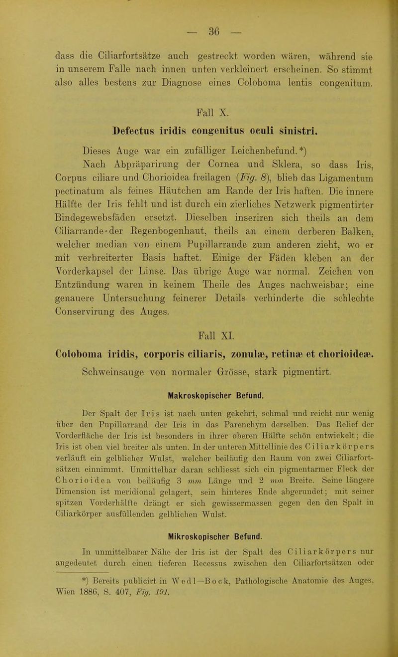 dass die Ciliarfortsätze auch gestreckt worden wären, während sie in unserem Falle nach innen unten verkleinert erscheinen. So stimmt also alles bestens zur Diagnose eines Coloboma lentis congenitum. Fall X. Defectus iridis congeuitus oculi sinistri. Dieses Auge war ein zufälliger Leichenbefund.*) Nach Abpräparirung der Cornea und Sklera, so dass Iris, Corpus ciliare und Chorioidea freilagen {Fig. 8), blieb das Ligamentum pectinatum als feines Häutchen am Rande der Iris haften. Die innere Hälfte der Iris fehlt und ist durch ein zierliches Netzwerk pigmentirter Bindegewebsfäden ersetzt. Dieselben inseriren sich theils an dem Ciliarrande-der Regenbogenhaut, theils an einem derberen Balken, welcher median von einem Pupillarrande zum anderen zieht, wo er mit verbreiterter Basis haftet. Einige der Fäden kleben an der Vorderkapsel der Linse. Das übrige Auge war normal. Zeichen von Entzündung waren in keinem Theile des Auges nachweisbar; eine genauere Untersuchung feinerer Details verhinderte die schlechte Conservirung des Auges. Fall XI. Coloboma iridis, corporis ciliaris, zonula^ retinae et chorioidea?. Schweinsauge von normaler Grösse, stark pigmentirt. Makroskopischer Befund. Der Spalt der Iris ist nach unten gekehrt, schmal und reicht nur wenig über den Pupillarrand der Iris in das Parenchym derselben. Das Relief der Vorderfläche der Iris ist besonders in ihrer oberen Hälfte schön entwickelt: die Iris ist oben viel breiter als unten. In der unteren Mittellinie des Ciliark5rpers verläuft ein gelblicher Wulst, welcher beiläufig den Raum von zwei Ciliarfort- sätzen einnimmt. Unmittelbar daran schliesst sich ein pigmentarmer Fleck der Chorioidea von beiläufig 3 mm Länge und 2 mm Breite. Seine längere Dimension ist meridional gelagert, sein hinteres Ende abgerundet; mit. seiner spitzen Vorderhülf'te drängt er sich gewissermassen gegen den den Spalt in Ciliarkörper ausfüllenden gelblichen Wulst- Mikroskopischer Befund. In unmittelbarer Nähe der Iris ist der Spalt des Ciliarkörpers nur angedeutet durch einen tieferen Recessus zwischen den Ciliarfortsätzen oder *) Bereits publicirt in Wedl—Bock, Pathologische Anatomie des Auges. Wien 1886, S. 407, Fig. 191,