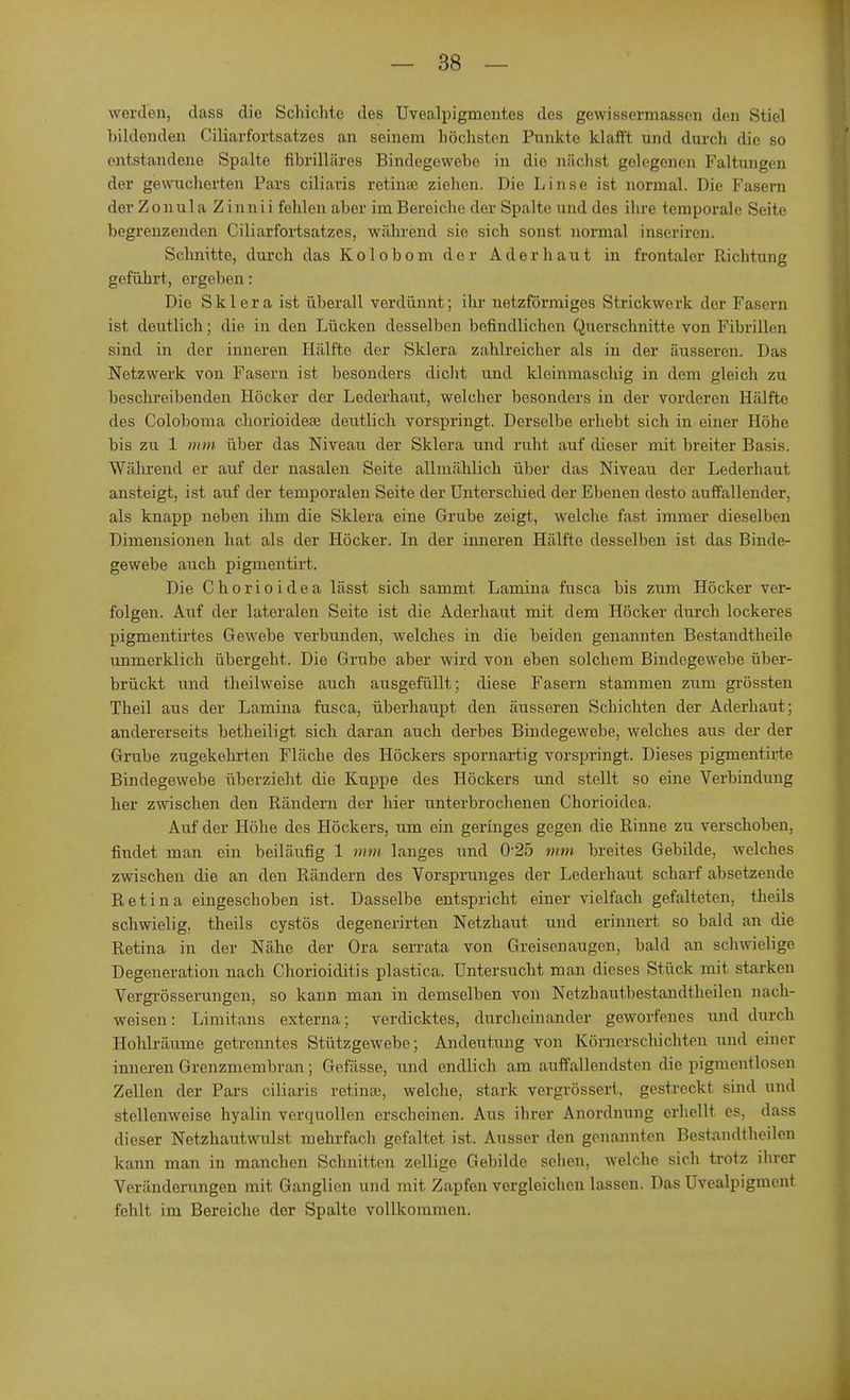 werden, dass die Schichte des Uvealpigmentes des gewissermassen den Stiel bildenden Ciliarfortsatzes an seinem höchsten Punkte klafft und durch die so entstandene Spalte fibrilläres Bindegewebe in die nächst gelegenen Faltungen der gewucherten Pars ciliaris retime ziehen. Die Linse ist normal. Die Fasern der Zonula Zinnii fehlen aber im Bereiche der Spalte und des ihre temporale Seite begrenzenden Ciliarfortsatzes, während sie sich sonst normal inseriren. Schnitte, durch das Kolobom der Ader haut in frontaler Richtung geführt, ergeben: Die Sklera ist überall verdünnt; ihr netzförmiges Strickwerk der Fasern ist deutlich; die in den Lücken desselben befindlichen Querschnitte von Fibrillen sind in der inneren Hälfte der Sklera zahlreicher als in der äusseren. Das Netzwerk von Fasern ist besonders dicht und kleinmaschig in dem gleich zu beschreibenden Höcker der Lederhaut, welcher besonders in der vorderen Hälfte des Coloboma chorioidea deutlich vorspringt. Derselbe erhebt sich in einer Höhe bis zu 1 mm über das Niveau der Sklera und ruht auf dieser mit breiter Basis. Während er auf der nasalen Seite allmählich über das Niveau der Lederhaut ansteigt, ist auf der temporalen Seite der Unterschied der Ebenen desto auffallender, als knapp neben ihm die Sklera eine Grube zeigt, welche fast immer dieselben Dimensionen hat als der Höcker. In der inneren Hälfte desselben ist das Binde- gewebe auch pigmentirt. Die Chorioidea lässt sich sarnmt Lamina fusca bis zum Höcker ver- folgen. Auf der lateralen Seite ist die Aderhaut mit dem Höcker durch lockeres pigmentirtes Gewebe verbunden, welches in die beiden genannten Bestandtheile unmerklich übergeht. Die Grube aber wird von eben solchem Bindegewebe über- brückt und theilweise auch ausgefüllt; diese Fasern stammen zum grössten Theil aus der Lamina fusca, überhaupt den äusseren Schichten der Aderhaut; andererseits betheiligt sich daran auch derbes Bindegewebe, welches aus der der Grube zugekehrten Fläche des Höckers spornartig vorspringt. Dieses pigmentirte Bindegewebe überzieht die Kuppe des Höckers und stellt so eine Verbindung her zwischen den Rändern der hier unterbrochenen Chorioidea. Auf der Höhe des Höckers, um ein geringes gegen die Rinne zu verschoben, findet man ein beiläufig 1 mm langes und 0-25 mm breites Gebilde, welches zwischen die an den Rändern des Vorsprunges der Lederhaut scharf absetzende Retina eingeschoben ist. Dasselbe entspricht einer vielfach gefalteten, theils schwielig, theils cystös degenerirten Netzhaut und erinnert so bald an die Retina in der Nähe der Ora serrata von Greisenaugen, bald an schwielige Degeneration nach Chorioiditis plastica. Untersucht man dieses Stück mit starken Vergrösserungen, so kann man in demselben von Netzhautbestandtheilen nach- weisen: Limitans externa; verdicktes, durcheinander geworfenes und durch Hohlräume getrenntes Stützgewebe; Andeutung von Körnerschichten und einer inneren Grenzmembran; Gefilsse, und endlich am auffallendsten die pigmentlosen Zellen der Pars ciliaris retinae, welche, stark vergrössert, gestreckt sind und stellenweise hyalin verquollen erscheinen. Aus ihrer Anordnung erhellt es, dass dieser Netzhautwulst mehrfach gefaltet ist. Ausser den genannten Bestandteilen kann man in manchen Schnitten zellige Gebilde sehen, welche, sich trotz ihrer Veränderungen mit Ganglien und mit Zapfen vergleichen lassen. Das Uvealpigment fehlt, im Bereiche der Spalte vollkommen.