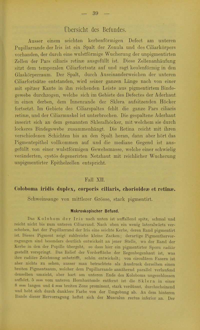 Übersicht des Befundes. Ausser einem seichten kerbenförmigen Defect am unteren Pupillarrande der Iris ist ein Spalt der Zonula und dos Ciliarkörpers vorhanden, der durch eine wulstförmige Wucherung der unpigmentirten Zellen der Pars ciliaris retinae ausgefüllt ist. Diese Zellenanhäufung sitzt dem temporalen Ciliarfortsatz auf und ragt keulenförmig in den Glaskörperraum. Der Spalt, durch Auseinanderweichen der unteren Ciliarfortsätze entstanden, wird seiner ganzen Länge nach von einer mit spitzer Kante in ihn reichenden Leiste aus pigmentirtem Binde- gewebe durchzogen, welche sich im Gebiete des Defectes der Aderhaut in einen derben, dem Innenrande der Sklera aufsitzenden Höcker fortsetzt. Im Gebiete des Ciliarspaltes fehlt die ganze Pars ciliaris retinae, und der Ciliarmuskel ist unterbrochen. Die gespaltene Aderhaut inserirt sich an dem genannten Skleralhöcker, mit welchem sie durch lockeres Bindegewebe zusammenhängt. Die Betina reicht mit ihren verschiedenen Schichten bis an den Spalt heran, dann aber hört das Pigmentepithel vollkommen auf und die mediane Gegend ist aus- gefüllt von einer wulstförmigen Gewebsmasse, welche einer schwielig veränderten, cystös degenerirten Netzhaut mit reichlicher Wucherung unpigmentirter Epithelzellen entspricht. Fall XII. Coloboma iridis duplex, corporis ciliaris, chorioidea? et retinae. Schweinsauge von mittlerer Grösse, stark pigmentirt. Makroskopischer Befund. Das Kolobom der Iris nach unten ist auffallend spitz, schmal und reicht nicht Iiis zum unteren Ciliarrand. Nach oben ein wenig lateralwärts ver- schoben, hat der Pupillarrand der Iris eine seichte Kerbe, deren Rand pigmentirt ist. Dieses Pigment zeigt zahlreiche kleine Zacken; derartige Pigmenthervor- ragungen sind besonders deutlich entwickelt au jener Stelle, wo der Rand der Kerl),, in den der Pupille übergeht, so dass hier ein pigmentirter Spora radiär gestellt vorspringt. Das Relief der Vorderfläche der Regenbogenhaut ist, was ihre radiäre Zeichnung anbetrifft, schön entwickelt; von circub'iren Fasern ist aber nichts zu sehen, ausser man betrachtete als Ausdruck derselben einen breiten Pigmentsaum, welcher dem Pupillarrande annähernd parallel verlautend denselben umzieht, aber hart am unteren Ende des Koloboms ungeschlossen aufhört. 5 mm vom unteren Hornhautende entfernt ist die Sklera in einer H mm langen und 4 mm breiten Zone prominent, stark verdünnt, durchscheinend und hebt sich durch dunklere Farbe von der Umgebung ab. An dem hinteren Iiande dieser Hervorragung heftet sich der Musculus rectus inferior an. Der