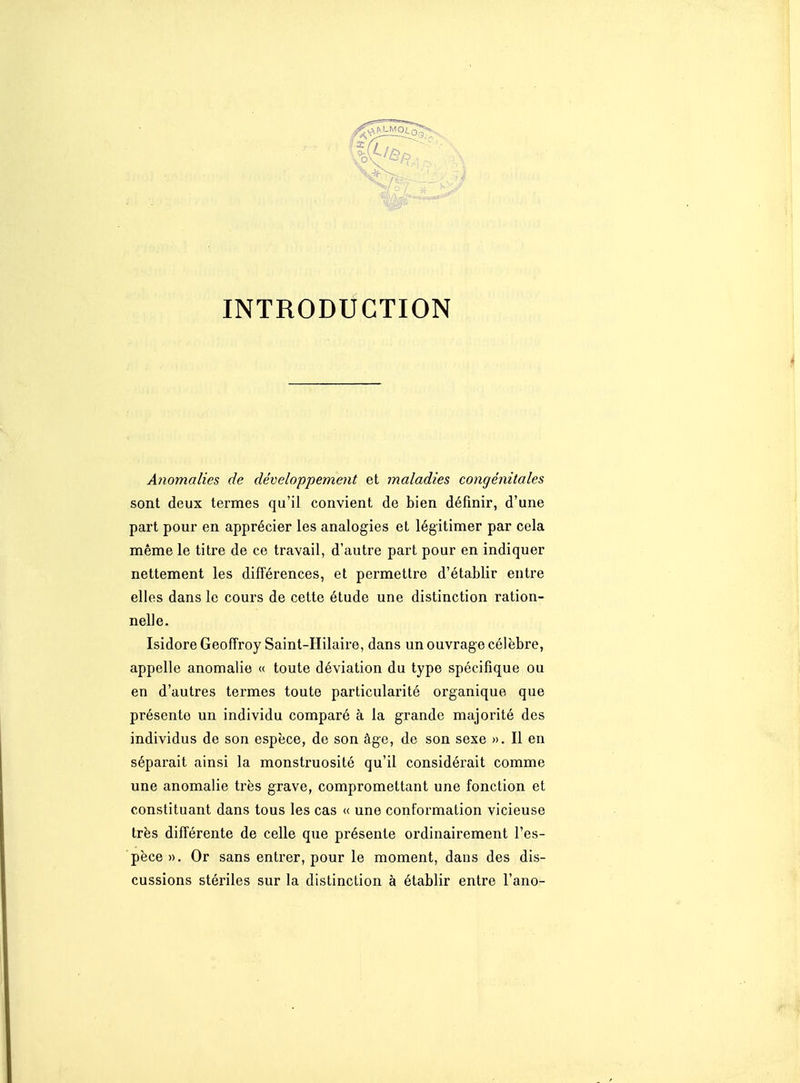 INTRODUCTION A?iomalies de développement et maladies congénitales sont deux termes qu'il convient de bien définir, d'une part pour en apprécier les analogies et légitimer par cela même le titre de ce travail, d'autre part pour en indiquer nettement les différences, et permettre d'établir entre elles dans le cours de cette étude une distinction ration- nelle. Isidore Geoffroy Saint-Hilaire, dans un ouvrage célèbre, appelle anomalie « toute déviation du type spécifique ou en d'autres termes toute particularité organique que présente un individu comparé à la grande majorité des individus de son espèce, de son âge, de son sexe ». Il en séparait ainsi la monstruosité qu'il considérait comme une anomalie très grave, compromettant une fonction et constituant dans tous les cas « une conformation vicieuse très différente de celle que présente ordinairement l'es- pèce». Or sans entrer, pour le moment, dans des dis- cussions stériles sur la distinction à établir entre l'ano-