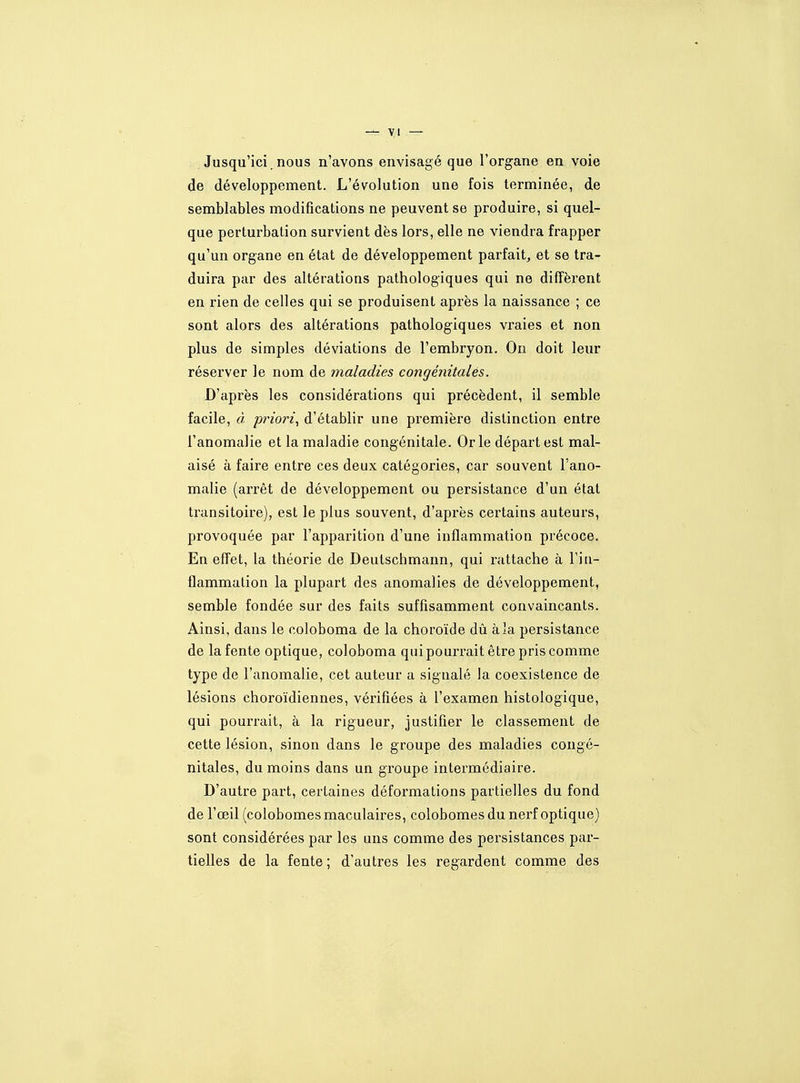 Jusqu'ici, nous n'avons envisagé que l'organe en voie de développement. L'évolution une fois terminée, de semblables modifications ne peuvent se produire, si quel- que perturbation survient dès lors, elle ne viendra frapper qu'un organe en état de développement parfait, et se tra- duira par des altérations pathologiques qui ne diffèrent en rien de celles qui se produisent après la naissance ; ce sont alors des altérations pathologiques vraies et non plus de simples déviations de l'embryon. On doit leur réserver le nom de maladies congénitales. D'après les considérations qui précèdent, il semble facile, à. priori., d'établir une première distinction entre l'anomalie et la maladie congénitale. Or le départ est mal- aisé à faire entre ces deux catégories, car souvent l'ano- malie (arrêt de développement ou persistance d'un état transitoire), est le plus souvent, d'après certains auteurs, provoquée par l'apparition d'une inflammation précoce. En effet, la théorie de Deutschmann, qui rattache à Fiu- flammalion la plupart des anomalies de développement, semble fondée sur des faits suffisamment convaincants. Ainsi, dans le coloboma de la choroïde dû à la persistance de la fente optique, coloboma qui pourrait être pris comme type de l'anomalie, cet auteur a signalé la coexistence de lésions choroïdiennes, vérifiées à l'examen histologique, qui pourrait, à la rigueur, justifier le classement de cette lésion, sinon dans le groupe des maladies congé- nitales, du moins dans un groupe intermédiaire. D'autre part, certaines déformations partielles du fond de l'œil (colobomes maculaires, colobomes du nerf optique) sont considérées par les uns comme des persistances par- tielles de la fente; d'autres les regardent comme des