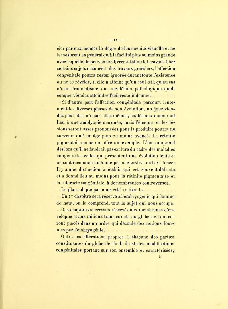 cier par eux-mêmes le dégré de leur acuité visuelle et ne lamesurent en général qu'à la facilité plus ou moinsgrande avec laquelle ils peuvent se livrer à tel ou tel travail. Chez certains sujets occupés à des travaux grossiers, rafîection congénitale pourra rester ignorée durant toute l'existence ou ne se révéler, si elle n'atteint qu'un seul œil, qu'au cas où un traumatisme ou une lésion pathologique quel- conque viendra atteindre l'œil resté indemne. Si d'autre part l'affection congénitale parcourt lente- ment les diverses phases de son évolution, un jour vien- dra peut-être où par elles-mêmes, les lésions donneront lieu à une amblyopie marquée, mais l'époque oii les lé- sions seront assez prononcées pour la produire pourra ne survenir qu'à un âge plus ou moins avancé. La rétinite pigmentaire nous en offre un exemple. L'on comprend dès lors qu'il ne faudrait pas exclure du cadre des maladies congénitales celles qui présentent une évolution lente et ne sont reconnues qu'à une période tardive de l'existence. Il y a une distinction à établir qui est souvent délicate et a donné lieu au moins pour la rétinite pigmentaire et la cataracte congénitale, à de nombreuses controverses. Le plan adopté par nous est le suivant : Un chapitre sera réservé à l'embryogénie qui domine de haut, on le comprend, tout le sujet qui nous occupe. Des chapitres successifs réservés aux membranes d'en- veloppe et aux milieux transparents du globe de l'œil se- ront placés dans un ordre qui découle des notions four- nies par l'embryogénie. Outre les altérations propres à chacune des parties constituantes du globe de l'œil, il est des modifications congénitales portant sur son ensemble et caractérisées,