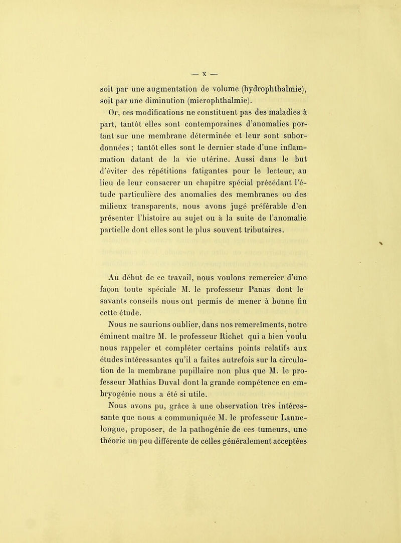 soit par une augmentation de volume (hydrophlhalmie), soit par une diminution (microphthalmie). Or, ces modifications ne constituent pas des maladies à part, tantôt elles sont contemporaines d'anomalies por- tant sur une membrane déterminée et leur sont subor- données ; tantôt elles sont le dernier stade d'une inflam- mation datant de la vie utérine. Aussi dans le but d'éviter des répétitions fatigantes pour le lecteur, au lieu de leur consacrer un chapitre spécial précédant l'é- tude particulière des anomalies des membranes ou des milieux transparents, nous avons jugé préférable d'en présenter l'histoire au sujet ou à la suite de l'anomalie partielle dont elles sont le plus souvent tributaires. Au début de ce travail, nous voulons remercier d'une façon toute spéciale M. le professetir Panas dont le savants conseils nous ont permis de mener à bonne fin cette étude. Nous ne saurions oublier, dans nos remercîments, notre éminent maître M. le professeur Richet qui a bien voulu nous rappeler et compléter certains points relatifs aux études intéressantes qu'il a faites autrefois sur la circula- tion de la membrane pupillaire non plus que M. le pro- fesseur Mathias Duval dont la grande compétence en em- bryogénie nous a été si utile. .Nous avons pu, grâce à une observation très intéres- sante que nous a communiquée M. le professeur Lanne- longue, proposer, de la pathogénie de ces tumeurs, une théorie un peu différente de celles généralement acceptées