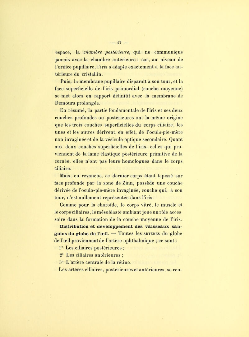 espace, la chambre postérieure, qui ne communique jamais avec la chambre antérieure ; car, au niveau de Forifice pupillaire, l'iris s'adapte exactement à la face an- térieure du cristallin. Puis, la membrane pupillaire disparait à son tour, et la face superficielle de l'ii'is primordial (couche moyenne) se met alors en rapport défmitif avec la membrane de Demours prolongée. En résumé, la partie fondamentale de l'iris et ses deux couches profondes ou postérieures ont la même origine que les trois couches superficielles du corps ciliaire, les unes et les autres dérivent, en effet, de l'oculo-pie-mère non invaginéeet de la vésicule optique secondaire. Quant aux deux couches superficielles de l'iris, celles qui pro- viennent de la lame élastique postérieure primitive de la cornée, elles n'ont pas leurs homologues dans le corps ciliaire. Mais, en revanche, ce dernier corps étant tapissé sur face profonde par la zone de Zinn, possède une couche dérivée de l'oculo-pie-mère invaginée, couche qui, à son tour, n'est nullement représentée dans l'iris. Comme pour la choroïde, le corps vitré, le muscle et le corps ciliaires, lemésoblaste ambiant joue un rôle accès soire dans la formation de la couche moyenne de l'iris. Distribution et développement des vaisseaux san- guins du globe de l'œil. — Toutes les artères du globe de l'œil proviennent de l'artère ophthalmique ; ce sont : 1 Les ciliaires postérieures ; 2 Les ciliaires antérieures ; 3° L'artère centrale de la rétine. Les artères ciliaires, postérieures et antérieures, se ren-