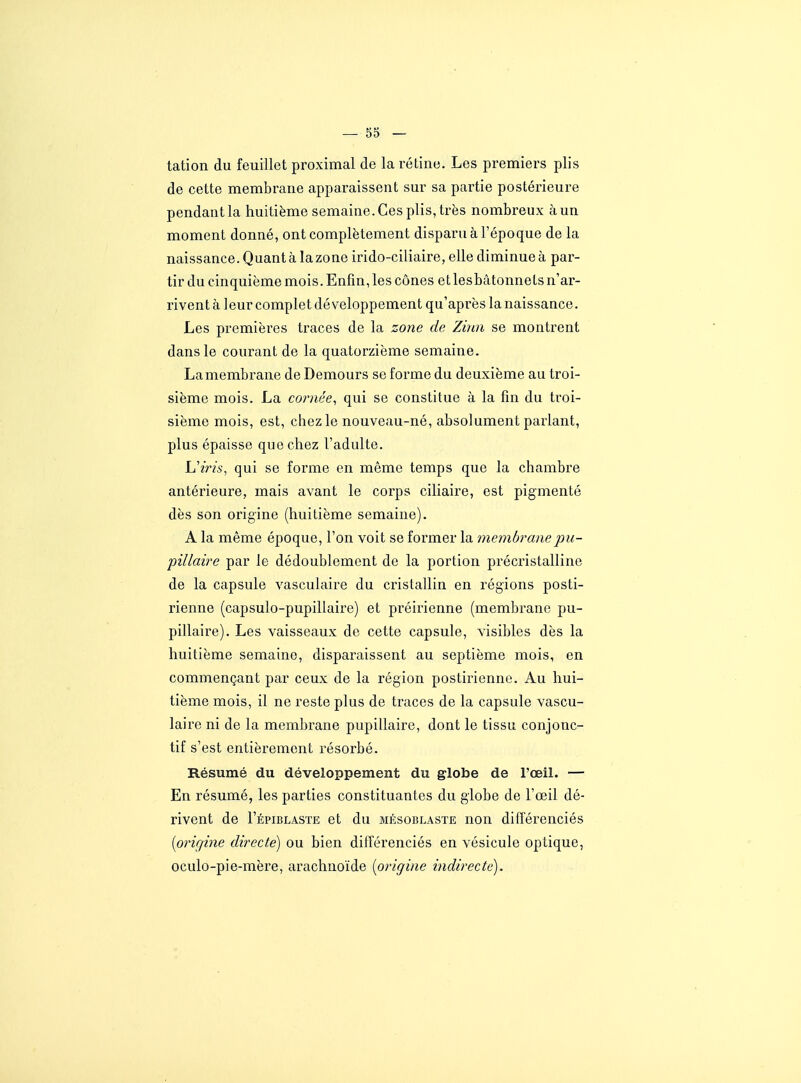 tation du feuillet proximal de la rétine. Les premiers plis de cette membrane apparaissent sur sa partie postérieure pendant la huitième semaine. Ces plis, très nombreux à un moment donné, ont complètement disparu à l'époque de la naissance. Quant à la zone irido-ciliaire, elle diminue à par- tir du cinquième mois. Enfin, les cônes et lesbàtonneLs n'ar- rivent à leur complet développement qu'après la naissance. Les premières traces de la zone de Zùui se montrent dans le courant de la quatorzième semaine. Lamembrane de Demours se forme du deuxième au troi- sième mois. La co?viée, qui se constitue à la fin du troi- sième mois, est, chez le nouveau-né, absolument parlant, plus épaisse que chez l'adulte. Uiris, qui se forme en même temps que la chambre antérieure, mais avant le corps ciliaire, est pigmenté dès son origine (huitième semaine). A la même époque, l'on voit se former la membranepu- pillaire par le dédoublement de la portion précristalline de la capsule vasculaire du cristallin en régions posti- rienne (capsulo-pupillaire) et préirienne (membrane pu- pillaire). Les vaisseaux de cette capsule, visibles dès la huitième semaine, disparaissent au septième mois, en commençant par ceux de la région postii'ienne. Au hui- tième mois, il ne reste plus de traces de la capsule vascu- laire ni de la membrane pupillaire, dont le tissu conjonc- tif s'est entièrement résorbé. Résumé du développement du globe de l'œil. — En résumé, les parties constituantes du globe de l'œil dé- rivent de I'épiblaste et du mksoblaste non différenciés [orir/ine directe) ou bien différenciés en vésicule optique, oculo-pie-mère, arachnoïde {origine indirecte).