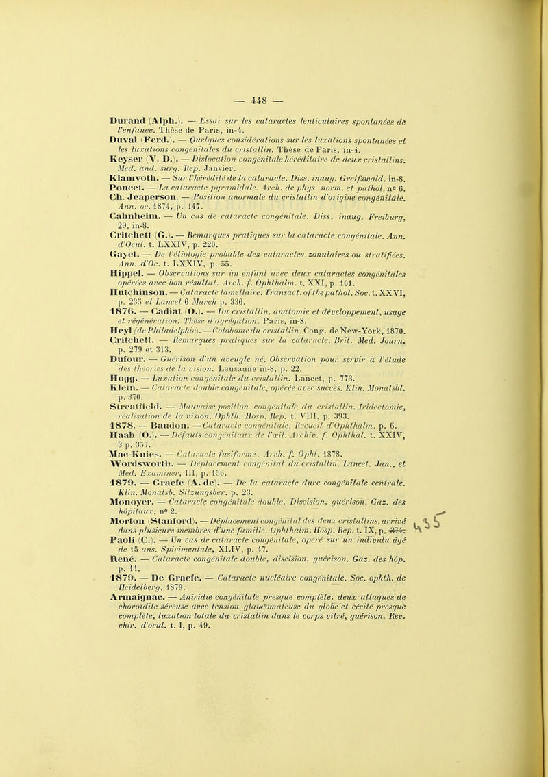 Durand (Alpli.). — Essai sur les cataractes lenticulaires spontanées de l'enfance. Thèse de Paris, in-4. Duval (Ferd,). — Quelques considérations sur les luxations spontanées et les luxations congénitales du cristallin. Thèse de Paris, in-4. Keyser (V. D.). — Dislocation congénitale héréditaire de deux cristallins. Med. and. surg. Rep. Janvier. Klamvotli. — Sur l'hérédité de la cataracte. Diss. inaug. Greifswald. in-8. Poncet. — La cataracte pyramidale. Arch. de phys. norm. et pafhol. n» 6. Cil. Jeaperson. — Position anormale du cristallin d'origine congénitale. Ann. oc. 1874, p. 147. Cahnheim. — Un cas de cataracte congénitale. Diss. inaug. Freiburg, 29, in-8. Critchett (G.). — Remarques pratiques sur la cataracte congénitale. Ann. d'Ocul. t. LXXIV, p. 220. Gayet. — De l'étiologie probable des cataractes zonulaires ou stratifiées. Ann. d'Oc. t. LXXIV, p. 55. Hippel. — Observations sur ùn enfant avec deux cataractes congénitales opérées avec bon résultat. Arch. f. Ophthalm. t. XXI, p. 101. Hutchinson. — Cataracte lamellaire. Transact. ofthejmthol. Soc. t. XXVI, p. 235 et Luncet 6 March p. 336. 1876. — Cadiat (O.)- — Du cristallin, anatomie et développement, usage et régénération. Thèse d'agrégation. Paris, in-8. Heyl (de Philadelphie). — Colobomedu cristallin. Cong. de New-York, 1870. Ci'itcliett. — Remarques pratiques sur la cataracte. Brit. Med. Journ. p. 279 et 313. Dufoiir. —■ Guérison d'un aveugle né. Observation pour servir à l'étude des tliéories de la vision. Lausanne in-8, p. 22. Hogg. — Luxation congénitale du cristallin. Lancet, p. 773. Klein. — Cataracte double congénitale, opérée avec succès. Klin. Monatsbl. p. 370. Sti*eatfield. — Mauvaise position congénitale du cristallin. Iridectoniie, réalisation de la vision. Ophth. Hosp. Rep. t. VIII, p. 393. 1878. — Baiidon. —Cataracte congénitale. Recueil d'Ophthalm. p. 6. Haab fO.). —Défauts congénitaux de l'œil. Archiv. f. Ophthal. t. XXIV, 3 p. 357. Mac-Knies. — Cataracte fusiforme. Arch. f. Opht. 1878. Wordswortli. — Déplacement congénital du cristallin. Lancet. .fan., et Med. Examiner, III, p. 156. 1879. — Graefe (A. de). — De la cataracte dure congénitale centrale. Klin. Monatsb. Sitzungsber. p. 23. Monoyer. — Cataracte congénitale double. Discision, guérison. Gaz. des hôpitaux, n 2. Morton (Stanford). —Déplacement congénital des deux cristallins, arrivé dans plusieurs membres d'une famille. Uphthalm. Hosp. Rep: t. IX, p. ^^4: Paoli (C). —■ Un cas de cataracte congénitale, opéré sur un individu dgé de 15 ans. Spirimentale, XLIV, p. 47. René. — Cataracte congénitale double, discision, guérison. Gaz. des hôp. p. 11. 1879. — De Graefe. — Cataracte nucléaire congénitale. Soc. ophth. de Heidelberg, 1879. Armaignae. — Aniridie congénitale presque complète, deux- attaques de choroïdite séreuse avec tension glaiteomatcuse du globe 'et cécité presque complète, luxation totale du cristallin dans le corps vitré, guérison. Rev. chir. d'ocul. t. I, p. 49.