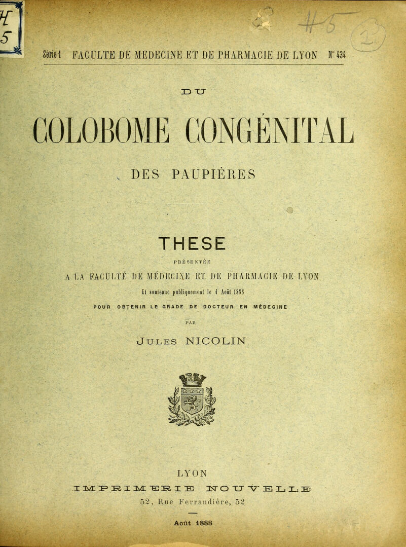 . DES PAUPIÈRES THESE PRÉSEKTÉK A I-A FACULTÉ DE MÉDEGDJE ET DE PHARMACIE DE LYON Et soutenue publiquement le 4 Août 1888 POUR OBTENIR LE GRADE DE DOCTEUR EN MÉDECINE PAR iJuLES NICOLIN LYON I I 3^ :E] I E 3Sr O TJ E L L 52, R.ue Ferrandière, 52 Août 1888