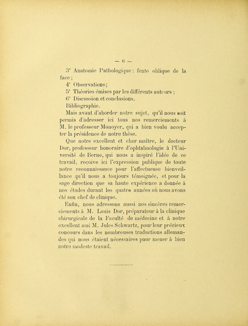 3 Anatomie Pathologique : fente oblique de la face ; 4° Observations; 5° Théories émises par les différents autours ; 6 Discussion et conclusions. Bibliographie. Mais avant d'aborder notre sujet, qu'il nous soit permis d'adresser ici tous nos remerciements à M. le professeur Monoyer, qui a bien voulu accep- ter la présidence de notre thèse. Que notre excellent et cher maître, le docteur Dor, professeur honoraire d'ophtalmologie à l'Uni- versité de Berne, qui nous a inspiré l'idée de ce travail, reçoive ici l'expression publique de toute notre reconnaissance pour l'affectueuse bienveil- lance qu'il nous a toujours témoignée, et pour la sage direction que sa haute expérience a donnée à nos études durant les quatre années où nous avons été son chef de clinique. Enfin, nous adressons aussi nos sincères remer- ciements à M. Louis Dor, préparateur à la clinique chirurgicale de la Faculté de médecine et à notre excellent ami M. Jules Schwartz, pour leur pi'écieux concours dans les nombreuses traductions alleman- des qui nous étaient nécessaires pour mener à bien notre modeste travail.