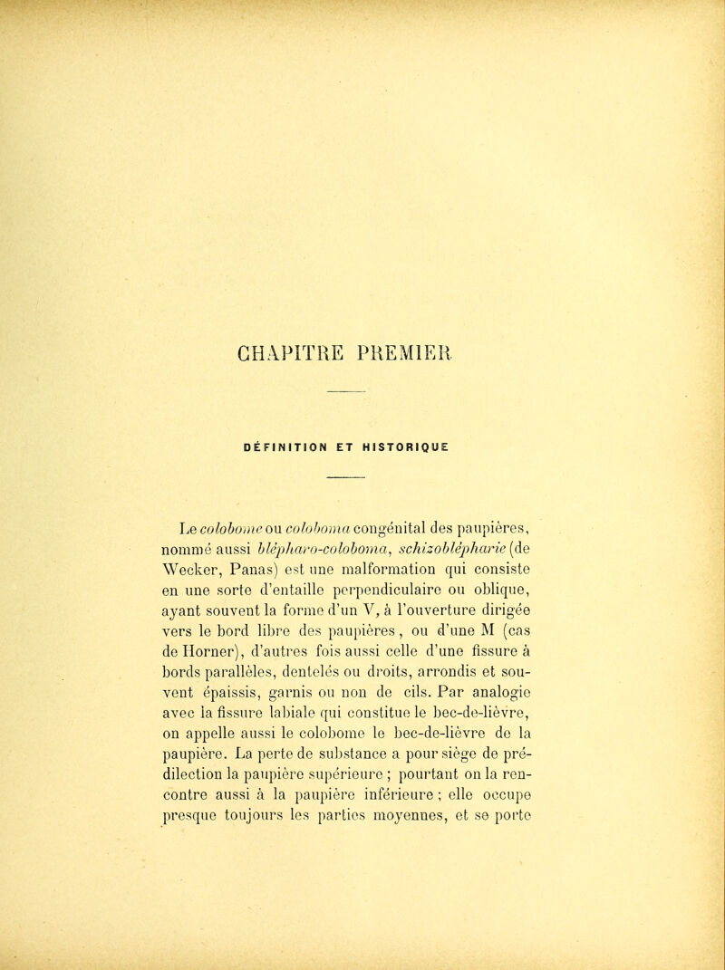 CHAPITRE PREMIER DÉFINITION ET HISTORIQUE Le colohoiiU'OU coloboma congémiSil des paupières, nommé aussi hUpJiavo-colohoma^ schizoblèpharie (de Wecker, Panas) est une malformation qui consiste en une sorte d'entaille perpendiculaire ou oblique, ayant souvent la forme d'un V, à l'ouverture dirigée vers le bord libre des paupières, ou d'une M (cas deHorner), d'autres fois aussi celle d'une fissure à bords parallèles, dentelés ou droits, arrondis et sou- vent épaissis, garnis ou non de cils. Par analogie avec la fissure labiale qui constitue le bec-de-lièvre, on appelle aussi le colobome le bec-de-lièvre de la paupière. La perte de substance a pour siège de pré- dilection la paupière supérieure ; pourtant on la ren- contre aussi à la paupière inférieure ; elle occupe presque toujours les parties moyennes, et se porte
