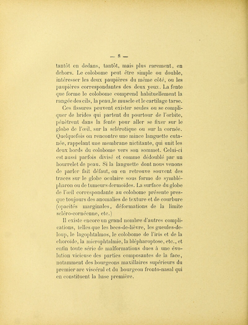 tantôt en dedans, tantôt, mais plus rarement, en dehors. Le colobome peut être simple ou double, intéresser les deux paupières du même côté, ou les paupières correspondantes des deux yeux. La fente que forme le colobome comprend habituellement la rangée des cils, la peau,le muscle et le cartilage tarse. Ces fissures peuvent exister seules ou se compli- quer de brides qui partent du pourtour de l'orbite, pénètrent dans la fente pour aller se fixer sur le globe de l'œil, sur la sclérotique ou sur la cornée. Quelquefois on rencontre une mince languette cuta- née, rappelant une membrane nictitante, qui unit les deux bords du colobome vers son sommet. Celui-ci est aussi parfois divisé et comme dédoublé par un bourrelet de peau. Si la languette dont nous venons de parler fait défaut, on en retrouve souvent des traces sur le globe oculaire sous forme de symblé- pharon ou de tumeurs dermoïdes. La surface du globe de l'œil correspondante au colobome présente pres- que toujours des anomalies de texture et de courbure (opacités marginales, déformations de la limite scléro-cornéenne, etc.) Il existe encore un grand nombre d'autres compli- cations, telles que les becs-de-lièvre, les gueules-de- loup, le lagophtalmos, le colobome de l'iris et de la choroïde, la microphtalmie, lablépharoptose, etc., et enfin toute série de malformations dues à une évo- lution vicieuse des parties composantes de la face, notamment des bourgeons maxillaires supérieurs du premier arc viscéral et du bourgeon fronto-nasal qui en constituent la base première.