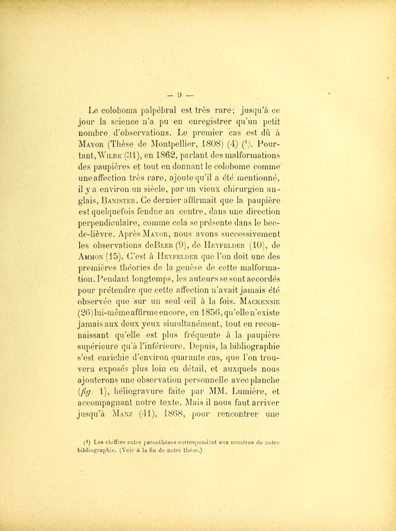 Le coloboma palpëbral est très rare; jusqu'à ce jour la science n'a pu en enregistrer qu'un petit nombre d'observations. Le premier cas est dû à Mayor (Thèse de Montpellier, 1808) (4) ('). Pour- tant,Wilde (31), en 1862, parlant des malformations des paupières et tout en donnant le colobome comme uneafFection très rare, ajoute qu'il a été mentionné, il y a environ un siècle, par un vieux chirurgien an- glais, Banister. Ce dernier affirmait que la paupière est quelquefois fendue au centre, dans une direction perpendiculaire, comme cela se présente dans le bec- de-lièvre. Après Mayor, nous avons successivement les observations deBEER(9), de Heyfelder (10), de Ammon (15). C'est à Heyfelder que l'on doit une des premières théories de la genèse de cette malforma- tion. Pendant longtemps, les auteurs se sont accordés pour prétendre que cette affection n'avait jamais été observée que sur un seul œil à la fois, Magkensie (26) lui-même affirme encore, en 1856, qu'ellen'existe jamais aux deux yeux simultanément, tout en recon- naissant qu'elle est plus fréquente à la paupière supérieure qu'à l'inférieure. Depuis, la bibliographie s'est enrichie d'environ quarante cas, que l'on trou- vera exposés plus loin en détail, et auxquels nous ajouterons une observation personnelle avec planche [fig. 1), héliogravure faite par MM. Lumière, et accompagnant notre texte. Mais il nous faut arriver jusqu'à Manz (41), 1868, pour rencontrer une (1) Les chiffres entio parenthèses corresponJsiit aux numéros de notre bibliographie. (Voir à la fin de notre thèse.)