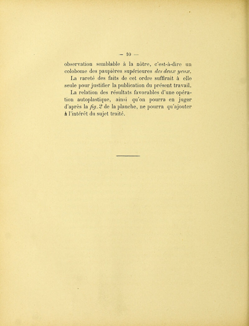 observation semblable à la nôtre, c'est-à-dire un colobome des paupières supérieures des deux yeux. La rareté des faits de cet ordre suffirait à elle seule pour justifier la publication du présent travail. La relation des résultats favorables d'une opéra- tion autoplastiquo, ainsi qu'on pourra en juger d'après la fig.2 de la planche, ne pourra qu'ajouter à l'intérêt du sujet traité.