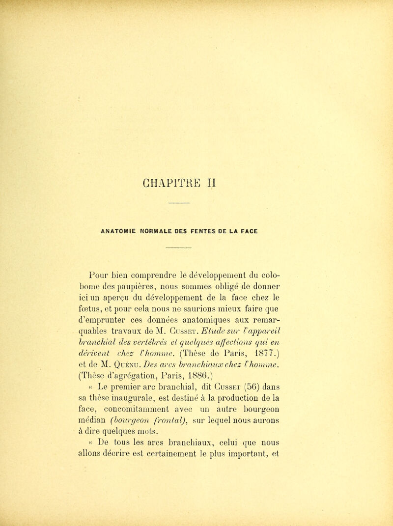 ANÂTOMIE NORMALE DES FENTES DE LA FACE Pour bien comprendre le développement du colo- Ijome des paupières, nous sommes obligé de donner ici un aperçu du développement de la face chez le fœtus, et pour cela nous ne saurions mieux faire que d'emprunter ces données anatomiques aux remar- quables travaux de M. Gvsset. Etude sur rappareil hranchial des vertébrés et quelques affections qui en dérivent ch';z r homme. (Thèse de Paris, 1877.) et de M. Des arcs hranchiauxchez Vhomme. (Thèse d'agrégation, Paris, 1886.) « Le premier arc branchial, dit Gusset (56) dans sa thèse inaugurale, est destiné à la production de la face, concomitamment avec un autre bourgeon médian (hourgeon frontal).^ sur lequel nous aurons à dire quelques mots. (( De tous les arcs branchiaux, celui que nous allons décrire est certainement le plus important, et