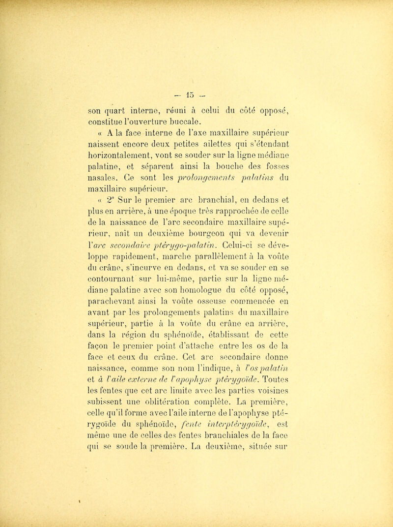 son quart interne, réuni à celui du côté opposé, constitue l'ouverture buccale. « A la face interne de l'axe maxillaire supérieur naissent encore deux petites ailettes qui s'étondant horizontalement, vont se souder sur la ligne médiane palatine, et séparent ainsi la bouche des fosses nasales. Ce sont les prolongements palatins du maxillaire supérieur. « 2° Sur le premier arc branchial, en dedans et plus en arrière, à une époque très rapprochée de colle de la naissance de l'arc secondaire maxillaire supé- rieur, naît un deuxième bourgeon qui va devenir \arc secondaù'e irtèrygo-palatin. Celui-ci se déve- loppe rapidement, marche parallèlement à la voûte du crâne, s'incurve en dedans, et va se souder en se contournant sur lui-même, partie sur la ligne nié- diane palatine avec son homologue du côté opposé, parachevant ainsi la voûte osseuse commencée en avant par les prolongements palatins du maxillaire supérieur, partie à la voûte du crâne en arrière, dans la région du sphénoïde, établissant de cette façon le premier point d'attache entre les os de la face et ceux du crâne. Cet arc secondaire donne naissance, comme son nom l'indique, à Vos palatin et à Taile externe de Tapophyse p)tèrygoïde. Toutes les fentes que cet arc limite avec les parties voisines subissent une oblitération complète. La première, celle qu'il forme avec l'aile interne del'apophjse pté- rygoïde du sphénoïde, fente interptèrygoïde, est même une de celles des fentes brancliiales de la face qui se soude la première. La deuxième, située sur