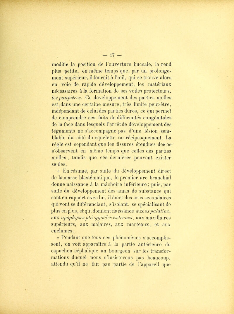 modifie la position de roiiverture buccale, la rend plus petite, en même temps que, par un prolonge- ment supérieur, il fournit à l'œil, qui se trouve alors en voie de rapide développement, les matériaux nécessaires à la formation de ses voiles protecteurs, les paupières. Ce développement des parties molles est, dans une certaine mesure, très limité peut-être, indépendant de celui des parties dures, ce qui permet de comprendre ces faits de difformités congénitales de la face dans lesquels l'arrêt de développement des téguments ne s'accompagne pas d'une lésion sem- blable du côté du squelette ou réciproquement. La règle est cependant que les fissures étendues des os s'observent en même temps que celles des parties molles , tandis que ces dernières peuvent exister seules. « En résumé, par suite du développement direct de la masse blastématiquo, le premier arc branchial donne naissance à la mâchoire inférieure ; puis, par suite du développement des amas de substance qui sont en rapport avec lui, il émet des arcs secondaires qui vont se différenciant, s'isolant, se spécialisaut de plus en plus, et qui donnent naissance aux os palatins, aux apophyses ptèr y g oïdcs externes, aux maxillaires supérieurs, aux malaii'es, aux marteaux, et aux enclumes. « Pendant que tous ces phénomènes s'accomplis- sent, on voit apparaître à la partie antérieure du capuchon céphalique un bourgeon sur les transfor- mations duquel nous n'insisterons pas beaucoup, attendu qu'il no fait pas partie de l'appareil que 1