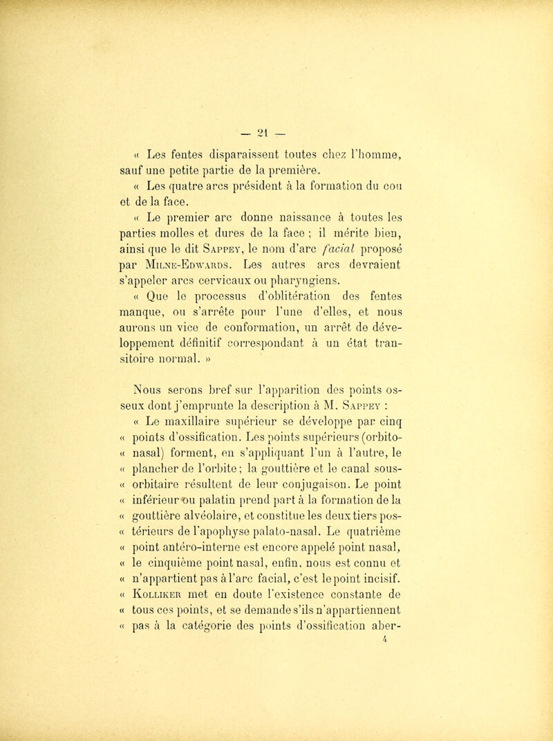 <( Les fentes disparaissent toutes chez l'homme, sauf une petite partie de la première. « Les quatre arcs président à la formation du cou et de la face. (( Le premier arc donne naissance à toutes les parties molles et dures de la face ; il mérite bien, ainsi que le dit Sappey, le nom d'arc facial proposé par Milne-Edwards. Les autres arcs devraient s'appeler arcs cervicaux ou pharj-ngiens. « Que le processus d'oblitération dos fentes manque, ou s'arrête pour l'une d'elles, et nous aurons un vice de conformation, un arrêt do déve- loppement définitif correspondant à un état tran- sitoire normal. » Nous serons bref sur l'apparition des points os- seux dont j'emprunte la description à M. Sappey : « Le maxillaire supérieur se développe par cinq « points d'ossification. Les points supérieurs (orbito- « nasal) forment, en s'appliquant l'un à l'autre, le « plancher de l'orbite ; la gouttière et le canal sous- « orbitaire résultent de leur conjugaison. Le point « inférieur ou palatin prend part à la formation de la « gouttière alvéolaire, et constitue les deux tiers pos- « térieurs de l'apophyse palato-nasal. Le quatrième « point antéro-interne est encore appelé point nasal, (( le cinquième point nasal, enfin, nous est connu et « n'appartient pas à l'arc facial, c'est le point incisif. <( KoLUKER met en doute l'existence constante de « tous ces points, et se demande s'ils n'appartiennent « pas à la catégorie des points d'ossification aber-